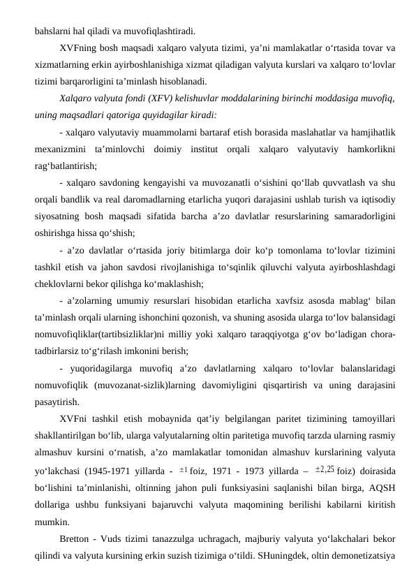 bahslarni hal qiladi va muvofiqlashtiradi.
XVFning bosh maqsadi xalqaro valyuta tizimi, ya’ni mamlakatlar o‘rtasida tovar va
xizmatlarning erkin ayirboshlanishiga xizmat qiladigan valyuta kurslari va xalqaro to‘lovlar
tizimi barqarorligini ta’minlash hisoblanadi. 
Xalqaro valyuta fondi (XFV) kelishuvlar moddalarining birinchi moddasiga muvofiq,
uning maqsadlari qatoriga quyidagilar kiradi:
- xalqaro valyutaviy muammolarni bartaraf etish borasida maslahatlar va hamjihatlik
mexanizmini  ta’minlovchi  doimiy  institut  orqali  xalqaro  valyutaviy  hamkorlikni
rag‘batlantirish;
- xalqaro savdoning kengayishi va muvozanatli o‘sishini qo‘llab quvvatlash va shu
orqali bandlik va real daromadlarning etarlicha yuqori darajasini ushlab turish va iqtisodiy
siyosatning  bosh  maqsadi  sifatida  barcha  a’zo  davlatlar  resurslarining  samaradorligini
oshirishga hissa qo‘shish;
- a’zo davlatlar o‘rtasida joriy bitimlarga doir ko‘p tomonlama to‘lovlar tizimini
tashkil etish va jahon savdosi rivojlanishiga to‘sqinlik qiluvchi valyuta ayirboshlashdagi
cheklovlarni bekor qilishga ko‘maklashish; 
- a’zolarning umumiy resurslari hisobidan etarlicha xavfsiz asosda mablag‘ bilan
ta’minlash orqali ularning ishonchini qozonish, va shuning asosida ularga to‘lov balansidagi
nomuvofiqliklar(tartibsizliklar)ni milliy yoki xalqaro taraqqiyotga g‘ov bo‘ladigan chora-
tadbirlarsiz to‘g‘rilash imkonini berish;
-  yuqoridagilarga  muvofiq  a’zo  davlatlarning  xalqaro  to‘lovlar  balanslaridagi
nomuvofiqlik  (muvozanat-sizlik)larning  davomiyligini  qisqartirish  va  uning  darajasini
pasaytirish.
XVFni  tashkil  etish  mobaynida  qat’iy  belgilangan  paritet  tizimining  tamoyillari
shakllantirilgan bo‘lib, ularga valyutalarning oltin paritetiga muvofiq tarzda ularning rasmiy
almashuv kursini o‘rnatish, a’zo mamlakatlar tomonidan almashuv kurslarining valyuta
yo‘lakchasi (1945-1971 yillarda -  ±1 foiz, 1971 - 1973 yillarda –  ±2,25 foiz) doirasida
bo‘lishini ta’minlanishi, oltinning jahon puli funksiyasini saqlanishi bilan birga, AQSH
dollariga  ushbu  funksiyani  bajaruvchi  valyuta  maqomining  berilishi  kabilarni  kiritish
mumkin.
Bretton - Vuds tizimi tanazzulga uchragach, majburiy valyuta yo‘lakchalari bekor
qilindi va valyuta kursining erkin suzish tizimiga o‘tildi. SHuningdek, oltin demonetizatsiya
