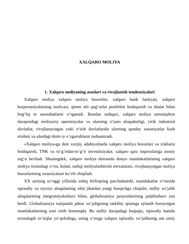 XALQARO MOLIYA
1. Xalqaro moliyaning asoslari va rivojlanish tendensiyalari
Xalqaro  moliya  xalqaro  moliya  bozorlari,  xalqaro  bank  faoliyati,  xalqaro
korporatsiyalarning moliyasi, qimm atli qog‘ozlar portfelini boshqarish va shular bilan
bog‘liq  m  unosabatlarni  o‘rganadi.  Bundan  tashqari,  xalqaro  moliya  umumjahon
darajasidagi  moliyaviy  operatsiyalar  va  ularning  o‘zaro  aloqadorligi,  yirik  industrial
davlatlar,  rivojlanayotgan  yoki  o‘tish  davlatlarida  ularning  qanday  xususiyatlar  kasb
etishini va ulardagi doim iy o‘zgarishlarni tushuntiradi.
«Xalqaro moliya»ga doir xorijiy adabiyotlarda xalqaro moliya bozorlari va risklarni
boshqarish, TNK va to‘g‘ridan-to‘g‘ri investitsiyalar, xalqaro qarz inqirozlariga asosiy
urg‘u beriladi. Shuningdek, xalqaro moliya doirasida dunyo mamlakatlarining xalqaro
moliya tizimidagi o‘rni, holati, tashqi moliyalashtirish mexanizmi, rivojlanayotgan moliya
bozorlarining xususiyatiari ko‘rib chiqiladi.
XX asrning so‘nggi yillarida sobiq Ittifoqning parchalanishi, mamlakatlar o‘rtasida
iqtisodiy va siyosiy aloqalaming sifat jihatdan yangi bosqichga chiqishi, milliy xo‘jalik
aloqalarining  integratsiyalashuvi  bilan,  globalizatsiya  jarayonlarining  jadallashuvi  yuz
berdi. Globalizatsiya natijasida jahon xo‘jaligining tarkibiy qismiga aylanib borayotgan
mamlakatlarning soni ortib bormoqda. Bu milliy darajadagi huquqiy, iqtisodiy hamda
texnologik to‘siqlar yo‘qolishiga, uning o‘rniga xalqaro iqtisodiy xo‘jalikning um umiy
