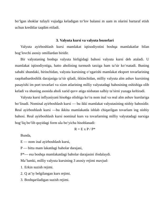 bo‘lgan shoklar tufayli vujudga keladigan to‘lov balansi m uam m olarini bartaraf etish
uchun kreditlar taqdim etiladi.
3. Valyuta kursi va valyuta bozorlari
Valyuta  ayirboshlash  kursi  mamlakat  iqtisodiyotini  boshqa  mamlakatlar  bilan
bog‘lovchi asosiy omillardan biridir.
Bir  valyutaning  boshqa  valyuta  birligidagi  bahosi  valyuta  kursi  deb  ataladi.  U
mamlakat iqtisodiyotiga, hatto aholining turmush tarziga ham ta’sir ko‘rsatadi. Buning
sababi shundaki, birinchidan, valyuta kursining o‘zgarishi mamlakat eksport tovarlarining
raqobatbardoshlik darajasiga ta’sir qiladi, ikkinchidan, milliy valyuta alm ashuv kursining
pasayishi im port tovarlari va xizm atlarining milliy valyutadagi bahosining oshishiga olib
keladi va shuning asosida aholi xarid quvv atiga nisbatan salbiy ta’sirni yuzaga keltiradi.
Valyuta kursi inflyasiyani hisobga olishiga ko‘ra nom inal va real alm ashuv kurslariga
bo‘linadi. Nominal ayirboshlash kursi — bu ikki mamlakat valyutasining nisbiy bahosidir.
Real ayirboshlash kursi —bu ikkita mamlakatda ishlab chiqarilgan tovarlam ing nisbiy
bahosi. Real ayirboshlash kursi nominal kurs va tovarlarning milliy valyutadagi narxiga
bog‘liq bo‘lib quyidagi form ula bo‘yicha hisoblanadi:
R = E x P / P*
Bunda, 
E — nom inal ayirboshlash kursi,
P — bitta mam lakatdagi baholar darajasi,
P*— esa boshqa mamlakatdagi baholar darajasini ifodalaydi.
Ma’lumki, milliy valyuta kursining 3 asosiy rejimi mavjud:
1. Erkin suzish rejimi.
2. Q at’iy belgilangan kurs rejimi.
3. Boshqariladigan suzish rejimi.
