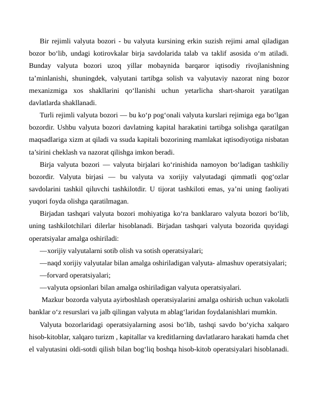 Bir rejimli valyuta bozori - bu valyuta kursining erkin suzish rejimi amal qiladigan
bozor bo‘lib, undagi kotirovkalar birja savdolarida talab va taklif asosida o‘m atiladi.
Bunday  valyuta  bozori  uzoq  yillar  mobaynida  barqaror  iqtisodiy  rivojlanishning
ta’minlanishi, shuningdek, valyutani tartibga solish va valyutaviy nazorat ning bozor
mexanizmiga  xos  shakllarini  qo‘llanishi  uchun  yetarlicha  shart-sharoit  yaratilgan
davlatlarda shakllanadi.
Turli rejimli valyuta bozori — bu ko‘p pog‘onali valyuta kurslari rejimiga ega bo‘lgan
bozordir. Ushbu valyuta bozori davlatning kapital harakatini tartibga solishga qaratilgan
maqsadlariga xizm at qiladi va ssuda kapitali bozorining mamlakat iqtisodiyotiga nisbatan
ta’sirini cheklash va nazorat qilishga imkon beradi.
Birja valyuta bozori — valyuta birjalari ko‘rinishida namoyon bo‘ladigan tashkiliy
bozordir.  Valyuta  birjasi  —  bu  valyuta  va  xorijiy  valyutadagi  qimmatli  qog‘ozlar
savdolarini tashkil qiluvchi tashkilotdir. U tijorat tashkiloti emas, ya’ni uning faoliyati
yuqori foyda olishga qaratilmagan.
Birjadan tashqari valyuta bozori mohiyatiga ko‘ra banklararo valyuta bozori bo‘lib,
uning tashkilotchilari dilerlar hisoblanadi. Birjadan tashqari valyuta bozorida quyidagi
operatsiyalar amalga oshiriladi:
—xorijiy valyutalarni sotib olish va sotish operatsiyalari;
—naqd xorijiy valyutalar bilan amalga oshiriladigan valyuta- almashuv operatsiyalari;
—forvard operatsiyalari;
—valyuta opsionlari bilan amalga oshiriladigan valyuta operatsiyalari.
 Mazkur bozorda valyuta ayirboshlash operatsiyalarini amalga oshirish uchun vakolatli
banklar o‘z resurslari va jalb qilingan valyuta m ablag‘laridan foydalanishlari mumkin.
Valyuta bozorlaridagi operatsiyalarning asosi bo‘lib, tashqi savdo bo‘yicha xalqaro
hisob-kitoblar, xalqaro turizm , kapitallar va kreditlarning davlatlararo harakati hamda chet
el valyutasini oldi-sotdi qilish bilan bog‘liq boshqa hisob-kitob operatsiyalari hisoblanadi.
