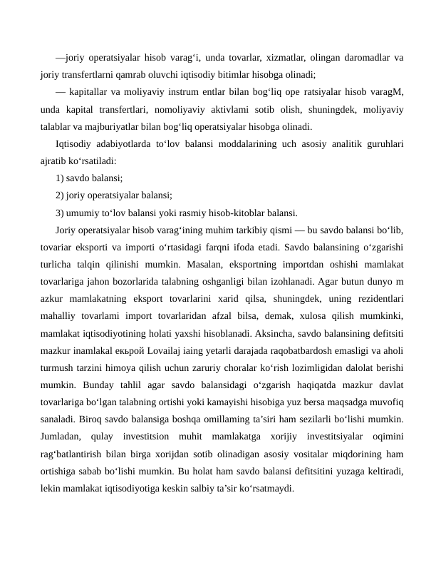 —joriy operatsiyalar hisob varag‘i, unda tovarlar, xizmatlar, olingan daromadlar va
joriy transfertlarni qamrab oluvchi iqtisodiy bitimlar hisobga olinadi;
— kapitallar va moliyaviy instrum entlar bilan bog‘liq ope ratsiyalar hisob varagM,
unda  kapital  transfertlari,  nomoliyaviy  aktivlami  sotib  olish,  shuningdek,  moliyaviy
talablar va majburiyatlar bilan bog‘liq operatsiyalar hisobga olinadi.
Iqtisodiy adabiyotlarda to‘lov balansi moddalarining uch asosiy analitik guruhlari
ajratib ko‘rsatiladi:
1) savdo balansi;
2) joriy operatsiyalar balansi;
3) umumiy to‘lov balansi yoki rasmiy hisob-kitoblar balansi.
Joriy operatsiyalar hisob varag‘ining muhim tarkibiy qismi — bu savdo balansi bo‘lib,
tovariar eksporti va importi o‘rtasidagi farqni ifoda etadi. Savdo balansining o‘zgarishi
turlicha  talqin  qilinishi  mumkin.  Masalan,  eksportning  importdan  oshishi  mamlakat
tovarlariga jahon bozorlarida talabning oshganligi bilan izohlanadi. Agar butun dunyo m
azkur  mamlakatning  eksport  tovarlarini  xarid  qilsa,  shuningdek,  uning  rezidentlari
mahalliy  tovarlami  import  tovarlaridan  afzal  bilsa,  demak,  xulosa  qilish  mumkinki,
mamlakat iqtisodiyotining holati yaxshi hisoblanadi. Aksincha, savdo balansining defitsiti
mazkur inamlakal екьрой Lovailaj iaing yetarli darajada raqobatbardosh emasligi va aholi
turmush tarzini himoya qilish uchun zaruriy choralar ko‘rish lozimligidan dalolat berishi
mumkin.  Bunday  tahlil  agar  savdo  balansidagi  o‘zgarish  haqiqatda  mazkur  davlat
tovarlariga bo‘lgan talabning ortishi yoki kamayishi hisobiga yuz bersa maqsadga muvofiq
sanaladi. Biroq savdo balansiga boshqa omillaming ta’siri ham sezilarli bo‘lishi mumkin.
Jumladan,  qulay  investitsion  muhit  mamlakatga  xorijiy  investitsiyalar  oqimini
rag‘batlantirish bilan birga xorijdan sotib olinadigan asosiy vositalar miqdorining ham
ortishiga sabab bo‘lishi mumkin. Bu holat ham savdo balansi defitsitini yuzaga keltiradi,
lekin mamlakat iqtisodiyotiga keskin salbiy ta’sir ko‘rsatmaydi.
