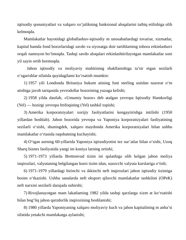 iqtisodiy qonuniyatlari va xalqaro xo‘jalikning funksional aloqalarini tatbiq etilishiga olib
kelmoqda.
Mamlakatlar hayotidagi globallashuv-iqtisodiy m unosabatlardagi tovariar, xizmatlar,
kapital hamda fond bozorlaridagi savdo va siyosatga doir tartiblarning tobora erkinlashuvi
orqali namoyon bo‘lmoqda. Tashqi savdo aloqalari erkinlashtirilayotgan mamlakatlar soni
yil sayin ortib bormoqda.
 Jahon  iqtisodiy  va  moliyaviy  muhitining  shakllanishiga  ta’sir  etgan  sezilarli
o‘zgarishlar sifatida quyidagilami ko‘rsatish mumkin:
1) 1957 yili Londonda Britaniya hukum atining funt sterling ustidan nazorat o‘m
atishiga javob tariqasida yevrodollar bozorining yuzaga kelishi;
2) 1958 yilda dastlab, «Umumiy bozor» deb atalgan yevropa Iqtisodiy Hamkorligi
(Yel) — hozirgi yevropa Ittifoqining (Yel) tashkil topishi;
3) Amerika  korporatsiyalari  xorijiy  faoliyatlarini  kengaytirishga  intilishi  (1950
yillardan boshlab). Jahon bozorida yevropa va Yaponiya korporatsiyalari faoliyatining
sezilarli o‘sishi, shuningdek, xalqaro maydonda Amerika korporatsiyalari bilan ushbu
mamlakatlar o‘rtasida raqobatning kuchayishi;
4) O‘tgan asrning 60-yillarida Yaponiya iqtisodiyotini tez sur’atlar bilan o‘sishi, Uzoq
Sharq biznes faoliyatida yangi im koniya larning ortishi;
5) 1971-1973  yillarda  Brettonvud  tizim  ini  qulashiga  olib  kelgan  jahon  moliya
inqirozlari, valyutaning belgilangan kursi tizim idan, suzuvchi valyuta kurslariga o‘tish;
6) 1971-1979 yillardagi birinchi va ikkinchi neft inqirozlari jahon iqtisodiy tizimiga
bosim o‘tkazishi. Ushbu sanalarda neft eksport qiluvchi mamlakatlar tashkiloti (OPeK)
neft narxini sezilarli darajada oshirshi;
7) Rivojlanayotgan mam lakatlaming 1982 yilda tashqi qarzlarga xizm at ko‘rsatishi
bilan bog‘liq jahon qarzdorlik inqirozining boshlanishi;
8) 1980 yillarda Yaponiyaning xalqaro moliyaviy kuch va jahon kapitalining m anba’si
sifatida yetakchi mamlakatga aylanishi;
