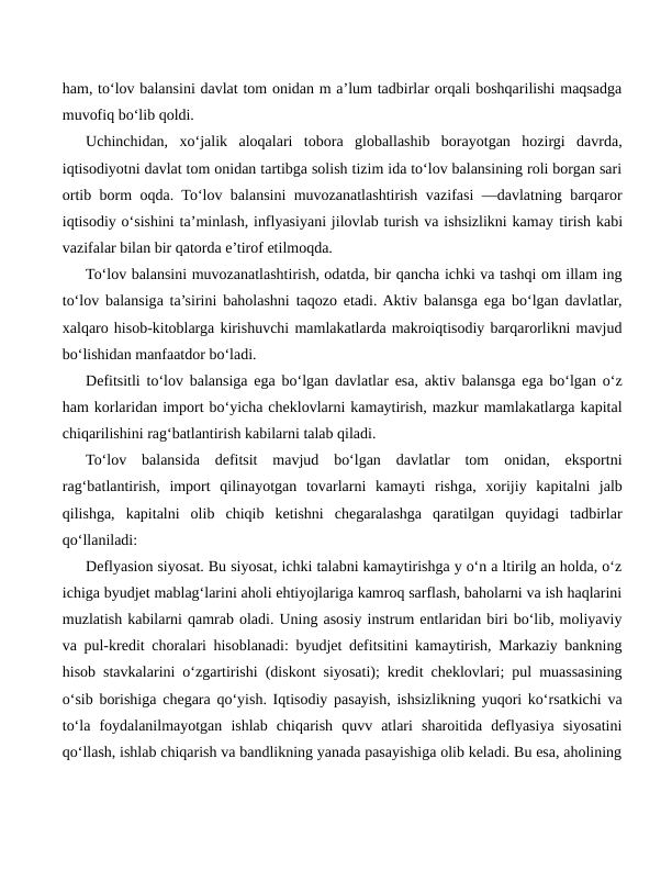 ham, to‘lov balansini davlat tom onidan m a’lum tadbirlar orqali boshqarilishi maqsadga
muvofiq bo‘lib qoldi.
Uchinchidan,  xo‘jalik  aloqalari  tobora  globallashib  borayotgan  hozirgi  davrda,
iqtisodiyotni davlat tom onidan tartibga solish tizim ida to‘lov balansining roli borgan sari
ortib borm oqda. To‘lov balansini muvozanatlashtirish vazifasi —davlatning barqaror
iqtisodiy o‘sishini ta’minlash, inflyasiyani jilovlab turish va ishsizlikni kamay tirish kabi
vazifalar bilan bir qatorda e’tirof etilmoqda.
To‘lov balansini muvozanatlashtirish, odatda, bir qancha ichki va tashqi om illam ing
to‘lov balansiga ta’sirini baholashni taqozo etadi. Aktiv balansga ega bo‘lgan davlatlar,
xalqaro hisob-kitoblarga kirishuvchi mamlakatlarda makroiqtisodiy barqarorlikni mavjud
bo‘lishidan manfaatdor bo‘ladi.
Defitsitli to‘lov balansiga ega bo‘lgan davlatlar esa, aktiv balansga ega bo‘lgan o‘z
ham korlaridan import bo‘yicha cheklovlarni kamaytirish, mazkur mamlakatlarga kapital
chiqarilishini rag‘batlantirish kabilarni talab qiladi.
To‘lov  balansida  defitsit  mavjud  bo‘lgan  davlatlar  tom  onidan,  eksportni
rag‘batlantirish,  import  qilinayotgan  tovarlarni  kamayti rishga,  xorijiy  kapitalni  jalb
qilishga,  kapitalni  olib  chiqib  ketishni  chegaralashga  qaratilgan  quyidagi  tadbirlar
qo‘llaniladi:
Deflyasion siyosat. Bu siyosat, ichki talabni kamaytirishga y o‘n a ltirilg an holda, o‘z
ichiga byudjet mablag‘larini aholi ehtiyojlariga kamroq sarflash, baholarni va ish haqlarini
muzlatish kabilarni qamrab oladi. Uning asosiy instrum entlaridan biri bo‘lib, moliyaviy
va pul-kredit choralari hisoblanadi: byudjet defitsitini kamaytirish, Markaziy bankning
hisob stavkalarini o‘zgartirishi (diskont siyosati); kredit cheklovlari; pul muassasining
o‘sib borishiga chegara qo‘yish. Iqtisodiy pasayish, ishsizlikning yuqori ko‘rsatkichi va
to‘la  foydalanilmayotgan  ishlab  chiqarish  quvv  atlari  sharoitida  deflyasiya  siyosatini
qo‘llash, ishlab chiqarish va bandlikning yanada pasayishiga olib keladi. Bu esa, aholining
