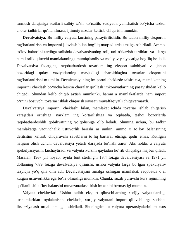 turmush darajasiga sezilarli salbiy ta’sir ko‘rsatib, vaziyatni yumshatish bo‘yicha tezkor
chora- tadbirlar qo‘llanilmasa, ijtimoiy nizolar keltirib chiqarishi mumkin. 
Devalvatsiya. Bu milliy valyuta kursining pasaytirilishidir. Bu tadbir milliy eksportni
rag‘batlantirish va importni jilovlash bilan bog‘liq maqsadlarda amalga oshiriladi. Ammo,
to‘lov balansini tartibga solishda devalvatsiyaning roli, uni o‘tkazish tartiblari va ularga
ham korlik qiluvchi mamlakatning umumiqtisodiy va moliyaviy siyosatiga bog‘liq bo‘ladi.
Devalvatsiya  faqatgina,  raqobatbardosh  tovarlam  ing  eksport  salohiyati  va  jahon
bozoridagi  qulay  vaziyatlarning  mavjudligi  sharoitidagina  tovariar  eksportini
rag‘batlantirishi m umkin. Devalvatsiyaning im portni cheklash: ta’siri esa, mamlakatning
importni cheklash bo‘yicha keskin choralar qo‘llash imkoniyatlarining pasayishidan kelib
chiqadi. Shundan kelib chiqib aytish mumkinki, hamm a mamlakatlarda ham import
o‘rnini bosuvchi tovariar ishlab chiqarish siyosati muvaffaqiyatli chiqavermaydi.
Devalvatsiya  importni  cheklashi  bilan,  mamlakat  ichida  tovariar  ishlab  chiqarish
xarajatlari  ortishiga,  narxlam  ing  ko‘tarilishiga  va  oqibatda,  tashqi  bozorlarda
raqobatbardoshlik  qobiliyatining  yo‘qolishiga  olib  keladi.  Shuning  uchun,  bu  tadbir
mamlakatga  vaqtinchalik  ustuvorlik  berishi  m  umkin,  ammo  u  to‘lov  balansining
defitsitini  keltirib chiqaruvchi sabablarni to‘liq bartaraf etishga qodir emas. Kutilgan
natijani olish uchun, devalvatsiya yetarli darajada bo‘lishi zarur. Aks holda, u valyuta
spekulyasiyasini kuchaytiradi va valyuta kursini qaytadan ko‘rib chiqishga majbur qiladi.
Masalan, 1967 yil noyabr oyida funt sterlingni 13,4 foizga devalvatsiyasi va 1971 yil
dollaming 7,89 foizga devalvatsiya qilinishi, ushbu valyuta larga bo‘lgan spekulyativ
tazyiqni yo‘q qila olm adi. Devalvatsiyani amalga oshirgan mamlakat, raqobatda o‘zi
kutgan ustuvorlikka ega bo‘la olmasligi mumkin. Chunki, suzib yuruvchi kurs rejimining
qo‘llanilishi to‘lov balansini muvozanatlashtirish imkonini bermasligi mumkin.
Valyuta  cheklovlari.  Ushbu  tadbir  eksport  qiluvchilarning  xorijiy  valyutalardagi
tushumlaridan  foydalanishni  cheklash,  xorijiy  valyutani  import  qiluvchilarga  sotishni
litsenziyalash orqali amalga oshiriladi. Shuningdek, u valyuta operatsiyalarini maxsus
