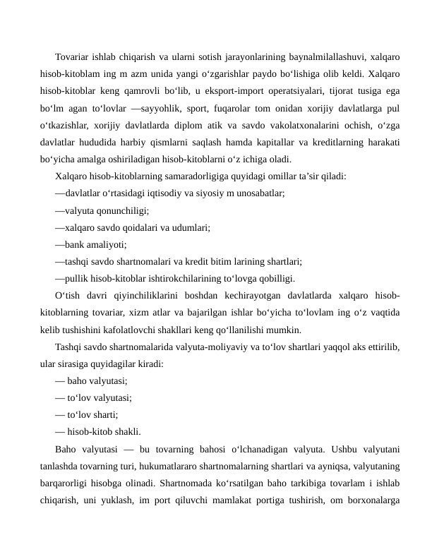 Tovariar ishlab chiqarish va ularni sotish jarayonlarining baynalmilallashuvi, xalqaro
hisob-kitoblam ing m azm unida yangi o‘zgarishlar paydo bo‘lishiga olib keldi. Xalqaro
hisob-kitoblar keng qamrovli bo‘lib, u eksport-import operatsiyalari, tijorat tusiga ega
bo‘lm agan to‘lovlar —sayyohlik, sport, fuqarolar tom onidan xorijiy davlatlarga pul
o‘tkazishlar, xorijiy davlatlarda diplom atik va savdo vakolatxonalarini ochish, o‘zga
davlatlar hududida harbiy qismlarni saqlash hamda kapitallar va kreditlarning harakati
bo‘yicha amalga oshiriladigan hisob-kitoblarni o‘z ichiga oladi.
Xalqaro hisob-kitoblarning samaradorligiga quyidagi omillar ta’sir qiladi:
—davlatlar o‘rtasidagi iqtisodiy va siyosiy m unosabatlar;
—valyuta qonunchiligi;
—xalqaro savdo qoidalari va udumlari;
—bank amaliyoti;
—tashqi savdo shartnomalari va kredit bitim larining shartlari;
—pullik hisob-kitoblar ishtirokchilarining to‘lovga qobilligi.
O‘tish  davri  qiyinchiliklarini  boshdan  kechirayotgan  davlatlarda  xalqaro  hisob-
kitoblarning tovariar, xizm atlar va bajarilgan ishlar bo‘yicha to‘lovlam ing o‘z vaqtida
kelib tushishini kafolatlovchi shakllari keng qo‘llanilishi mumkin.
Tashqi savdo shartnomalarida valyuta-moliyaviy va to‘lov shartlari yaqqol aks ettirilib,
ular sirasiga quyidagilar kiradi:
— baho valyutasi;
— to‘lov valyutasi;
— to‘lov sharti;
— hisob-kitob shakli.
Baho  valyutasi  —  bu  tovarning  bahosi  o‘lchanadigan  valyuta.  Ushbu  valyutani
tanlashda tovarning turi, hukumatlararo shartnomalarning shartlari va ayniqsa, valyutaning
barqarorligi hisobga olinadi. Shartnomada ko‘rsatilgan baho tarkibiga tovarlam i ishlab
chiqarish, uni yuklash, im port qiluvchi mamlakat portiga tushirish, om borxonalarga
