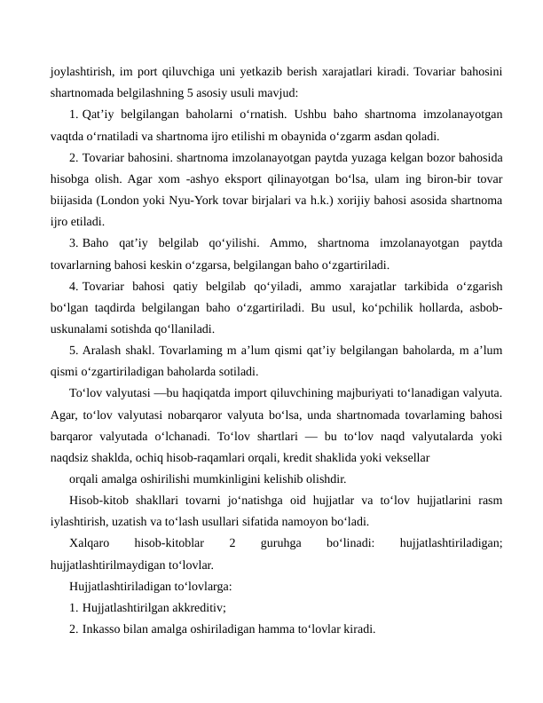 joylashtirish, im port qiluvchiga uni yetkazib berish xarajatlari kiradi. Tovariar bahosini
shartnomada belgilashning 5 asosiy usuli mavjud:
1. Qat’iy  belgilangan  baholarni  o‘rnatish.  Ushbu  baho  shartnoma  imzolanayotgan
vaqtda o‘rnatiladi va shartnoma ijro etilishi m obaynida o‘zgarm asdan qoladi.
2. Tovariar bahosini. shartnoma imzolanayotgan paytda yuzaga kelgan bozor bahosida
hisobga olish. Agar xom -ashyo eksport qilinayotgan bo‘lsa, ulam ing biron-bir tovar
biijasida (London yoki Nyu-York tovar birjalari va h.k.) xorijiy bahosi asosida shartnoma
ijro etiladi.
3. Baho  qat’iy  belgilab  qo‘yilishi.  Ammo,  shartnoma  imzolanayotgan  paytda
tovarlarning bahosi keskin o‘zgarsa, belgilangan baho o‘zgartiriladi.
4. Tovariar  bahosi  qatiy  belgilab  qo‘yiladi,  ammo  xarajatlar  tarkibida  o‘zgarish
bo‘lgan taqdirda belgilangan baho o‘zgartiriladi. Bu usul, ko‘pchilik hollarda, asbob-
uskunalami sotishda qo‘llaniladi.
5. Aralash shakl. Tovarlaming m a’lum qismi qat’iy belgilangan baholarda, m a’lum
qismi o‘zgartiriladigan baholarda sotiladi.
To‘lov valyutasi —bu haqiqatda import qiluvchining majburiyati to‘lanadigan valyuta.
Agar, to‘lov valyutasi nobarqaror valyuta bo‘lsa, unda shartnomada tovarlaming bahosi
barqaror  valyutada  o‘lchanadi.  To‘lov  shartlari  —  bu  to‘lov  naqd  valyutalarda  yoki
naqdsiz shaklda, ochiq hisob-raqamlari orqali, kredit shaklida yoki veksellar
orqali amalga oshirilishi mumkinligini kelishib olishdir.
Hisob-kitob  shakllari  tovarni  jo‘natishga  oid  hujjatlar  va  to‘lov  hujjatlarini  rasm
iylashtirish, uzatish va to‘lash usullari sifatida namoyon bo‘ladi.
Xalqaro
 
hisob-kitoblar
 
2
 
guruhga
 
bo‘linadi:
 
hujjatlashtiriladigan;
hujjatlashtirilmaydigan to‘lovlar.
Hujjatlashtiriladigan to‘lovlarga:
1. Hujjatlashtirilgan akkreditiv;
2. Inkasso bilan amalga oshiriladigan hamma to‘lovlar kiradi. 
