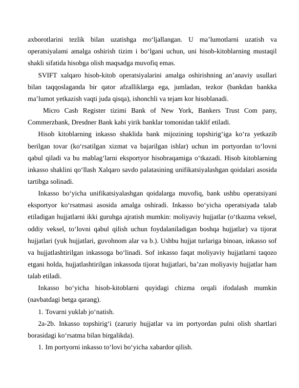 axborotlarini  tezlik  bilan  uzatishga  mo‘ljallangan.  U  ma’lumotlarni  uzatish  va
operatsiyalami amalga oshirish tizim i bo‘lgani uchun, uni hisob-kitoblarning mustaqil
shakli sifatida hisobga olish maqsadga muvofiq emas.
SVIFT xalqaro hisob-kitob operatsiyalarini amalga oshirishning an’anaviy usullari
bilan  taqqoslaganda  bir  qator  afzalliklarga  ega,  jumladan,  tezkor  (bankdan  bankka
ma’lumot yetkazish vaqti juda qisqa), ishonchli va tejam kor hisoblanadi.
 Micro  Cash  Register  tizimi  Bank  of  New  York,  Bankers  Trust  Com  pany,
Commerzbank, Dresdner Bank kabi yirik banklar tomonidan taklif etiladi.
Hisob kitoblarning inkasso  shaklida  bank  mijozining topshirig‘iga ko‘ra yetkazib
berilgan tovar (ko‘rsatilgan xizmat va bajarilgan ishlar) uchun im portyordan to‘lovni
qabul qiladi va bu mablag‘larni eksportyor hisobraqamiga o‘tkazadi. Hisob kitoblarning
inkasso shaklini qo‘llash Xalqaro savdo palatasining unifikatsiyalashgan qoidalari asosida
tartibga solinadi.
Inkasso bo‘yicha unifikatsiyalashgan qoidalarga muvofiq, bank ushbu operatsiyani
eksportyor  ko‘rsatmasi  asosida  amalga  oshiradi.  Inkasso  bo‘yicha  operatsiyada  talab
etiladigan hujjatlarni ikki guruhga ajratish mumkin: moliyaviy hujjatlar (o‘tkazma veksel,
oddiy veksel, to‘lovni qabul qilish uchun foydalaniladigan boshqa hujjatlar) va tijorat
hujjatlari (yuk hujjatlari, guvohnom alar va b.). Ushbu hujjat turlariga binoan, inkasso sof
va hujjatlashtirilgan inkassoga bo‘linadi. Sof inkasso faqat moliyaviy hujjatlarni taqozo
etgani holda, hujjatlashtirilgan inkassoda tijorat hujjatlari, ba’zan moliyaviy hujjatlar ham
talab etiladi.
Inkasso  bo‘yicha  hisob-kitoblarni  quyidagi  chizma  orqali  ifodalash  mumkin
(navbatdagi betga qarang).
1. Tovarni yuklab jo‘natish.
2a-2b. Inkasso topshirig‘i (zaruriy hujjatlar va im portyordan pulni olish shartlari
borasidagi ko‘rsatma bilan birgalikda).
1. Im portyorni inkasso to‘lovi bo‘yicha xabardor qilish.
