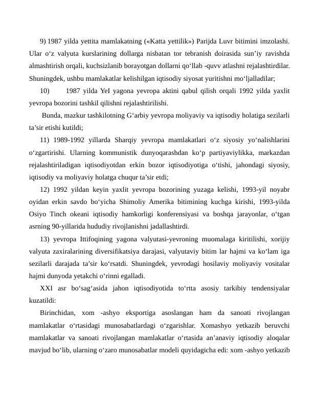 9) 1987 yilda yettita mamlakatning («Katta yettilik») Parijda Luvr bitimini imzolashi.
Ular o‘z valyuta kurslarining dollarga nisbatan tor tebranish doirasida sun’iy ravishda
almashtirish orqali, kuchsizlanib borayotgan dollarni qo‘llab -quvv atlashni rejalashtirdilar.
Shuningdek, ushbu mamlakatlar kelishilgan iqtisodiy siyosat yuritishni mo‘ljalladilar;
10)
1987 yilda YeI yagona yevropa aktini qabul qilish orqali 1992 yilda yaxlit
yevropa bozorini tashkil qilishni rejalashtirilishi.
 Bunda, mazkur tashkilotning G‘arbiy yevropa moliyaviy va iqtisodiy holatiga sezilarli
ta’sir etishi kutildi;
11)  1989-1992  yillarda  Sharqiy  yevropa  mamlakatlari  o‘z  siyosiy  yo‘nalishlarini
o‘zgartirishi.  Ularning  kommunistik  dunyoqarashdan  ko‘p  partiyaviylikka,  markazdan
rejalashtiriladigan  iqtisodiyotdan  erkin bozor  iqtisodiyotiga  o‘tishi,  jahondagi  siyosiy,
iqtisodiy va moliyaviy holatga chuqur ta’sir etdi;
12) 1992 yildan keyin yaxlit yevropa bozorining yuzaga kelishi, 1993-yil noyabr
oyidan erkin savdo bo‘yicha Shimoliy Amerika bitimining kuchga kirishi, 1993-yilda
Osiyo Tinch okeani iqtisodiy hamkorligi konferensiyasi va boshqa jarayonlar, o‘tgan
asrning 90-yillarida hududiy rivojlanishni jadallashtirdi.
13) yevropa Ittifoqining yagona valyutasi-yevroning muomalaga kiritilishi, xorijiy
valyuta zaxiralarining diversifikatsiya darajasi, valyutaviy bitim lar hajmi va ko‘lam iga
sezilarli darajada ta’sir ko‘rsatdi. Shuningdek, yevrodagi hosilaviy moliyaviy vositalar
hajmi dunyoda yetakchi o‘rinni egalladi.
XXI  asr  bo‘sag‘asida  jahon  iqtisodiyotida  to‘rtta  asosiy  tarkibiy  tendensiyalar
kuzatildi:
Birinchidan,  xom  -ashyo  eksportiga  asoslangan  ham  da  sanoati  rivojlangan
mamlakatlar  o‘rtasidagi  munosabatlardagi  o‘zgarishlar.  Xomashyo  yetkazib  beruvchi
mamlakatlar va sanoati rivojlangan mamlakatlar o‘rtasida an’anaviy iqtisodiy aloqalar
mavjud bo‘lib, ularning o‘zaro munosabatlar modeli quyidagicha edi: xom -ashyo yetkazib
