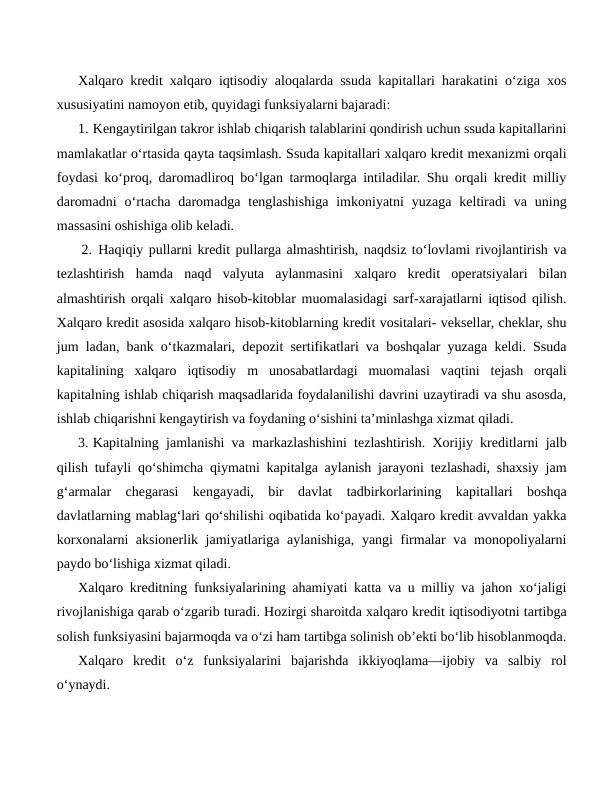 Xalqaro kredit xalqaro iqtisodiy aloqalarda ssuda kapitallari harakatini o‘ziga xos
xususiyatini namoyon etib, quyidagi funksiyalarni bajaradi:
1. Kengaytirilgan takror ishlab chiqarish talablarini qondirish uchun ssuda kapitallarini
mamlakatlar o‘rtasida qayta taqsimlash. Ssuda kapitallari xalqaro kredit mexanizmi orqali
foydasi ko‘proq, daromadliroq bo‘lgan tarmoqlarga intiladilar. Shu orqali kredit milliy
daromadni  o‘rtacha  daromadga  tenglashishiga  imkoniyatni  yuzaga  keltiradi  va  uning
massasini oshishiga olib keladi.
 2. Haqiqiy pullarni kredit pullarga almashtirish, naqdsiz to‘lovlami rivojlantirish va
tezlashtirish  hamda  naqd  valyuta  aylanmasini  xalqaro  kredit  operatsiyalari  bilan
almashtirish orqali xalqaro hisob-kitoblar muomalasidagi sarf-xarajatlarni iqtisod qilish.
Xalqaro kredit asosida xalqaro hisob-kitoblarning kredit vositalari- veksellar, cheklar, shu
jum ladan, bank o‘tkazmalari, depozit sertifikatlari va boshqalar yuzaga keldi. Ssuda
kapitalining  xalqaro  iqtisodiy  m  unosabatlardagi  muomalasi  vaqtini  tejash  orqali
kapitalning ishlab chiqarish maqsadlarida foydalanilishi davrini uzaytiradi va shu asosda,
ishlab chiqarishni kengaytirish va foydaning o‘sishini ta’minlashga xizmat qiladi.
3. Kapitalning jamlanishi va markazlashishini tezlashtirish. Xorijiy kreditlarni jalb
qilish tufayli qo‘shimcha qiymatni kapitalga aylanish jarayoni tezlashadi, shaxsiy jam
g‘armalar  chegarasi  kengayadi,  bir  davlat  tadbirkorlarining  kapitallari  boshqa
davlatlarning mablag‘lari qo‘shilishi oqibatida ko‘payadi. Xalqaro kredit avvaldan yakka
korxonalarni  aksionerlik jamiyatlariga aylanishiga, yangi firmalar va monopoliyalarni
paydo bo‘lishiga xizmat qiladi.
Xalqaro kreditning funksiyalarining ahamiyati katta va u milliy va jahon xo‘jaligi
rivojlanishiga qarab o‘zgarib turadi. Hozirgi sharoitda xalqaro kredit iqtisodiyotni tartibga
solish funksiyasini bajarmoqda va o‘zi ham tartibga solinish ob’ekti bo‘lib hisoblanmoqda.
Xalqaro  kredit  o‘z  funksiyalarini  bajarishda  ikkiyoqlama—ijobiy  va  salbiy  rol
o‘ynaydi.
