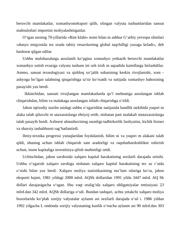 beruvchi mamlakatlar, xomashyonieksport qilib, olingan valyuta tushumlaridan sanoat
mahsulotlari importini moliyalashtirganlar.
O‘tgan asrning 70-yillarida «Rim klubi» nomi bilan m ashhur G‘arbiy yevropa olimlari
«dunyo miqyosida tez orada tabiiy resurslarning global taqchilligi yuzaga keladi», deb
bashorat qilgan edilar.
Ushbu mulohazalarga asoslanib ko‘pgina xomashyo yetkazib beruvchi mamlakatlar
xomashyo sotish evaziga valyuta tushum ini osh irish m aqsadida kartellarga birlashdilar.
Ammo, sanoat texnologiyasi va qishloq xo‘jalik sohasining keskin rivojlanishi, xom -
ashyoga bo‘lgan talabning qisqarishiga ta’sir ko‘rsatdi va natijada xomashyo bahosining
pasayishi yuz berdi.
 Ikkinchidan, sanoati rivojlangan mamlakatlarda qo‘l mehnatiga asoslangan ishlab
chiqarishdan, bilim va malakaga asoslangan ishlab chiqarishga o‘tildi.
Jahon iqtisodiy tuzilm asidagi ushbu o‘zgarishlar natijasida bandlik tarkibida yuqori m
alaka talab qiluvchi m utaxassislarga ehtiyoj ortib, nisbatan past malakali mutaxassislarga
talab pasayib bordi. Axborot almashuvining osonligi-tadbirkorlik faoliyatini, kichik biznes
va shaxsiy tashabbusni rag‘batlantirdi.
Ilmiy-texnika progressi yutuqlaridan foydalanish, bilim ni va yuqori m alakani talab
qildi,  shuning  uchun  ishlab  chiqarish  sam  aradorligi  va  raqobatbardoshlikni  oshirish
uchun, inson kapitaliga investitsiya qilish muhimligi ortdi.
Uchinchidan, jahon savdosida xalqaro kapital harakatining sezilarli darajada ortishi.
Ushbu o‘zgarish xalqaro savdoga nisbatan xalqaro kapital  harakatining tez su r’atda
o‘sishi bilan yuz berdi. Xalqaro moliya statistikasining ma’lum otlariga ko‘ra, jahon
eksporti hajmi, 1981 yildagi 2000 mlrd. AQSh dollaridan 1991 yilda 3447 mlrd. AQ Sh
dollari darajasigacha o‘sgan. Shu vaqt oralig‘ida xalqaro obligatsiyalar emissiyasi 23
mlrd.dan 342 mlrd. AQSh dollariga o‘sdi. Bundan tashqari, uchta yetakchi xalqaro moliya
bozorlarida ko‘plab xorijiy valyutalar aylanm asi sezilarli darajada o‘sd i. 1986 yildan
1992 yilgacha L ondonda xorijiy valyutaning kunlik o‘rtacha aylanm asi 90 mlrd.dan 303
