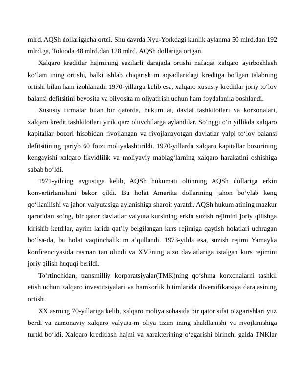 mlrd. AQSh dollarigacha ortdi. Shu davrda Nyu-Yorkdagi kunlik aylanma 50 mlrd.dan 192
mlrd.ga, Tokioda 48 mlrd.dan 128 mlrd. AQSh dollariga ortgan.
Xalqaro kreditlar hajmining sezilarli darajada ortishi nafaqat xalqaro ayirboshlash
ko‘lam ining ortishi, balki ishlab chiqarish m aqsadlaridagi kreditga bo‘lgan talabning
ortishi bilan ham izohlanadi. 1970-yillarga kelib esa, xalqaro xususiy kreditlar joriy to‘lov
balansi defitsitini bevosita va bilvosita m oliyatirish uchun ham foydalanila boshlandi.
Xususiy firmalar bilan bir qatorda, hukum at, davlat tashkilotlari va korxonalari,
xalqaro kredit tashkilotlari yirik qarz oluvchilarga aylandilar. So‘nggi o‘n yillikda xalqaro
kapitallar bozori hisobidan rivojlangan va rivojlanayotgan davlatlar yalpi to‘lov balansi
defitsitining qariyb 60 foizi moliyalashtirildi. 1970-yillarda xalqaro kapitallar bozorining
kengayishi xalqaro likvidlilik va moliyaviy mablag‘larning xalqaro harakatini oshishiga
sabab bo‘ldi.
1971-yilning  avgustiga  kelib,  AQSh  hukumati  oltinning  AQSh  dollariga  erkin
konvertirlanishini  bekor  qildi.  Bu  holat  Amerika  dollarining  jahon  bo‘ylab  keng
qo‘llanilishi va jahon valyutasiga aylanishiga sharoit yaratdi. AQSh hukum atining mazkur
qaroridan so‘ng, bir qator davlatlar valyuta kursining erkin suzish rejimini joriy qilishga
kirishib ketdilar, ayrim larida qat’iy belgilangan kurs rejimiga qaytish holatlari uchragan
bo‘lsa-da, bu holat vaqtinchalik m a’qullandi. 1973-yilda esa, suzish rejimi Yamayka
konfirenciyasida rasman tan olindi va XVFning a’zo davlatlariga istalgan kurs rejimini
joriy qilish huquqi berildi.
To‘rtinchidan,  transmilliy  korporatsiyalar(TMK)ning  qo‘shma  korxonalarni  tashkil
etish uchun xalqaro investitsiyalari va hamkorlik bitimlarida diversifikatsiya darajasining
ortishi.
XX asrning 70-yillariga kelib, xalqaro moliya sohasida bir qator sifat o‘zgarishlari yuz
berdi va zamonaviy xalqaro valyuta-m oliya tizim ining shakllanishi va rivojlanishiga
turtki bo‘ldi. Xalqaro kreditlash hajmi va xarakterining o‘zgarishi birinchi galda TNKlar
