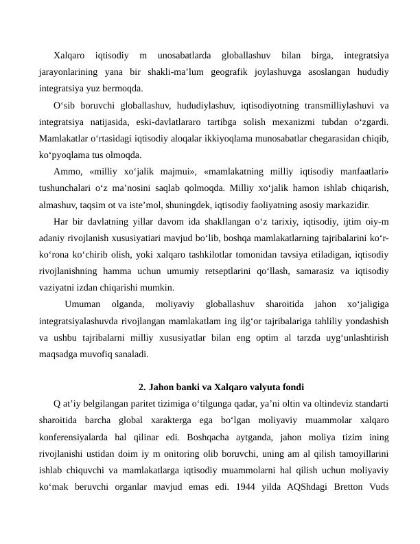 Xalqaro  iqtisodiy  m  unosabatlarda  globallashuv  bilan  birga,  integratsiya
jarayonlarining  yana  bir  shakli-ma’lum  geografik  joylashuvga  asoslangan  hududiy
integratsiya yuz bermoqda.
O‘sib  boruvchi  globallashuv,  hududiylashuv,  iqtisodiyotning  transmilliylashuvi  va
integratsiya  natijasida,  eski-davlatlararo  tartibga  solish  mexanizmi  tubdan  o‘zgardi.
Mamlakatlar o‘rtasidagi iqtisodiy aloqalar ikkiyoqlama munosabatlar chegarasidan chiqib,
ko‘pyoqlama tus olmoqda.
Ammo,  «milliy  xo‘jalik  majmui»,  «mamlakatning  milliy  iqtisodiy  manfaatlari»
tushunchalari o‘z ma’nosini saqlab qolmoqda. Milliy xo‘jalik hamon ishlab chiqarish,
almashuv, taqsim ot va iste’mol, shuningdek, iqtisodiy faoliyatning asosiy markazidir.
Har bir davlatning yillar davom ida shakllangan o‘z tarixiy, iqtisodiy, ijtim oiy-m
adaniy rivojlanish xususiyatiari mavjud bo‘lib, boshqa mamlakatlarning tajribalarini ko‘r-
ko‘rona ko‘chirib olish, yoki xalqaro tashkilotlar tomonidan tavsiya etiladigan, iqtisodiy
rivojlanishning  hamma  uchun  umumiy  retseptlarini  qo‘llash,  samarasiz  va  iqtisodiy
vaziyatni izdan chiqarishi mumkin.
 
Umuman  olganda,  moliyaviy  globallashuv  sharoitida  jahon  xo‘jaligiga
integratsiyalashuvda rivojlangan mamlakatlam ing ilg‘or tajribalariga tahliliy yondashish
va  ushbu  tajribalarni  milliy  xususiyatlar  bilan  eng  optim  al  tarzda  uyg‘unlashtirish
maqsadga muvofiq sanaladi.
2. Jahon banki va Xalqaro valyuta fondi
Q at’iy belgilangan paritet tizimiga o‘tilgunga qadar, ya’ni oltin va oltindeviz standarti
sharoitida  barcha  global  xarakterga  ega  bo‘lgan  moliyaviy  muammolar  xalqaro
konferensiyalarda  hal  qilinar  edi.  Boshqacha  aytganda,  jahon  moliya  tizim  ining
rivojlanishi ustidan doim iy m onitoring olib boruvchi, uning am al qilish tamoyillarini
ishlab chiquvchi va mamlakatlarga iqtisodiy muammolarni hal qilish uchun moliyaviy
ko‘mak  beruvchi  organlar  mavjud  emas  edi.  1944  yilda  AQShdagi  Bretton  Vuds
