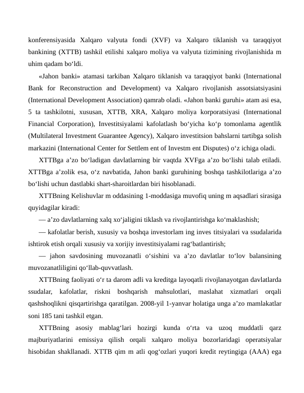 konferensiyasida  Xalqaro  valyuta  fondi  (XVF)  va  Xalqaro  tiklanish  va  taraqqiyot
bankining (XTTB) tashkil etilishi xalqaro moliya va valyuta tizimining rivojlanishida m
uhim qadam bo‘ldi.
«Jahon banki» atamasi tarkiban Xalqaro tiklanish va taraqqiyot banki (International
Bank  for  Reconstruction  and  Development)  va  Xalqaro  rivojlanish  assotsiatsiyasini
(International Development Association) qamrab oladi. «Jahon banki guruhi» atam asi esa,
5 ta tashkilotni, xususan, XTTB,  XRA, Xalqaro moliya korporatsiyasi  (International
Financial Corporation), Investitsiyalami kafolatlash bo‘yicha ko‘p tomonlama agentlik
(Multilateral Investment Guarantee Agency), Xalqaro investitsion bahslarni tartibga solish
markazini (International Center for Settlem ent of Investm ent Disputes) o‘z ichiga oladi.
XTTBga a’zo bo‘ladigan davlatlarning bir vaqtda XVFga a’zo bo‘lishi talab etiladi.
XTTBga a’zolik esa, o‘z navbatida, Jahon banki guruhining boshqa tashkilotlariga a’zo
bo‘lishi uchun dastlabki shart-sharoitlardan biri hisoblanadi.
XTTBning Kelishuvlar m oddasining 1-moddasiga muvofiq uning m aqsadlari sirasiga
quyidagilar kiradi:
— a’zo davlatlarning xalq xo‘jaligini tiklash va rivojlantirishga ko‘maklashish;
— kafolatlar berish, xususiy va boshqa investorlam ing inves titsiyalari va ssudalarida
ishtirok etish orqali xususiy va xorijiy investitsiyalami rag‘batlantirish;
—  jahon  savdosining  muvozanatli  o‘sishini  va  a’zo  davlatlar  to‘lov  balansining
muvozanatliligini qo‘llab-quvvatlash.
XTTBning faoliyati o‘r ta darom adli va kreditga layoqatli rivojlanayotgan davlatlarda
ssudalar,  kafolatlar,  riskni  boshqarish  mahsulotlari,  maslahat  xizmatlari  orqali
qashshoqlikni qisqartirishga qaratilgan. 2008-yil 1-yanvar holatiga unga a’zo mamlakatlar
soni 185 tani tashkil etgan.
XTTBning  asosiy  mablag‘lari  hozirgi  kunda  o‘rta  va  uzoq  muddatli  qarz
majburiyatlarini  emissiya  qilish  orqali  xalqaro  moliya  bozorlaridagi  operatsiyalar
hisobidan shakllanadi. XTTB qim m atli qog‘ozlari yuqori kredit reytingiga (AAA) ega
