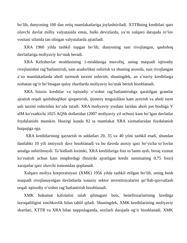 bo‘lib, dunyoning 100 dan ortiq mamlakatlariga joylashtiriladi. XTTBning kreditlari qarz
oluvchi davlat milliy valyutasida emas, balki devizlarda, ya’ni xalqaro darajada to‘lov
vositasi sifatida tan olingan valyutalarda ajratiladi.
XRA  1960  yilda  tashkil  topgan  bo‘lib,  dunyoning  sust  rivojlangan,  qashshoq
davlatlariga moliyaviy ko‘mak beradi.
XRA  Kelishuvlar  moddasining  1-moddasiga  muvofiq,  uning  maqsadi  iqtisodiy
rivojlanishni rag‘batlantirish, sam aradorlikni oshirish va shuning asosida, sust rivojlangan
a’zo mamlakatlarda aholi turmush tarzini oshirish, shuningdek, an a’naviy kreditlarga
nisbatan og‘ir bo‘lmagan qulay shartlarda moliyaviy ko‘mak berish hisoblanadi.
XRA foizsiz  kreditlar  va  iqtisodiy  o‘sishni  rag‘batlantirishga  qaratilgan  grantlar
ajratish orqali qashshoqlikni qisqartirish, ijtimoiy tengsizlikni kam aytirish va aholi turm
ush tarzini oshirishni ko‘zda tutadi. XRA moliyaviy yordam laridan aholi jon boshiga Y
alM ko‘rsatkichi 1025 AQSh dollaridan (2007 moliyaviy yil uchun) kam bo‘lgan davlatlar
foydalanishi mumkin. Hozirgi kunda 82 ta mamlakat XRA xizmatlaridan foydalanish
huquqiga ega.
 XRA kreditlarining qaytarish m uddatlari 20, 35 va 40 yilni tashkil etadi, shundan
dastlabki 10 yili imtiyozli davr hisoblanadi va bu davrda asosiy qarz bo‘yicha to‘lovlar
amalga oshirilmaydi. Ta’kidlash lozimki, XRA kreditlariga foiz to‘lanm aydi, biroq xizmat
ko‘rsatish  uchun  kam  miqdordagi  (hozirda  ajratilgan  kredit  summaning  0,75  foizi)
xarajatlar qarz oluvchi tomonidan qoplanadi.
Xalqaro moliya korporatsiyasi (XMK) 1956 yilda tashkil etilgan bo‘lib, uning bosh
maqsadi rivojlanayotgan davlatlarda xususiy sektor investitsiyalarini qo‘llab-quvvatlash
orqali iqtisodiy o‘sishni rag‘batlantirish hisoblanadi.
XMK  hukumat  kafolatini  talab  qilmagani  bois,  benefitsiarlarining  kreditga
layoqatliligini sinchkovlik bilan tahlil qiladi. Shuningdek, XMK kreditlarining moliyaviy
shartlari, XTTB va XRA bilan taqqoslaganda, sezilarli darajada og‘ir hisoblanadi. XMK
