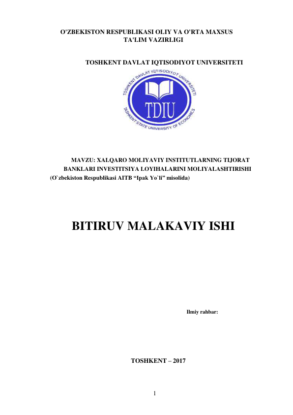 1 
 
O'ZBEKISTON RESPUBLIKASI OLIY VA O'RTA MAXSUS 
TA'LIM VAZIRLIGI 
 
 
TOSHKENT DAVLAT IQTISODIYOT UNIVERSITETI 
 
 
 
 
MAVZU: XALQARO MOLIYAVIY INSTITUTLARNING TIJORAT 
BANKLARI INVESTITSIYA LOYIHALARINI MOLIYALASHTIRISHI 
(O`zbekiston Respublikasi AITB “Ipak Yo`li” misolida) 
 
 
 
 
 
BITIRUV MALAKAVIY ISHI 
 
 
 
 
 
Ilmiy rahbar: 
 
 
 
 
 
 
TOSHKENT – 2017 
