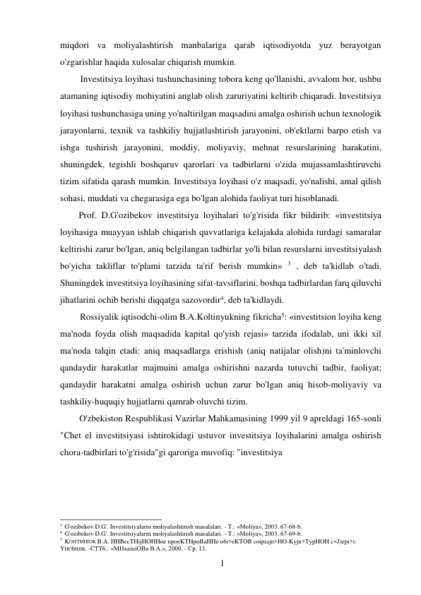 1
0 
 
miqdori va moliyalashtirish manbalariga qarab iqtisodiyotda yuz berayotgan 
o'zgarishlar haqida xulosalar chiqarish mumkin. 
Investitsiya loyihasi tushunchasining tobora keng qo'llanishi, avvalom bor, ushbu 
atamaning iqtisodiy mohiyatini anglab olish zaruriyatini keltirib chiqaradi. Investitsiya 
loyihasi tushunchasiga uning yo'naltirilgan maqsadini amalga oshirish uchun texnologik 
jarayonlarni, texnik va tashkiliy hujjatlashtirish jarayonini, ob'ektlarni barpo etish va 
ishga tushirish jarayonini, moddiy, moliyaviy, mehnat resurslarining harakatini, 
shuningdek, tegishli boshqaruv qarorlari va tadbirlarni o'zida mujassamlashtiruvchi 
tizim sifatida qarash mumkin. Investitsiya loyihasi o'z maqsadi, yo'nalishi, amal qilish 
sohasi, muddati va chegarasiga ega bo'lgan alohida faoliyat turi hisoblanadi. 
Prof. D.G'ozibekov investitsiya loyihalari to'g'risida fikr bildirib: «investitsiya 
loyihasiga muayyan ishlab chiqarish quvvatlariga kelajakda alohida turdagi samaralar 
keltirishi zarur bo'lgan, aniq belgilangan tadbirlar yo'li bilan resurslarni investitsiyalash 
bo'yicha takliflar to'plami tarzida ta'rif berish mumkin» 3 , deb ta'kidlab o'tadi. 
Shuningdek investitsiya loyihasining sifat-tavsiflarini, boshqa tadbirlardan farq qiluvchi 
jihatlarini ochib berishi diqqatga sazovordir4, deb ta'kidlaydi. 
Rossiyalik iqtisodchi-olim B.A.Koltinyukning fikricha5: «investitsion loyiha keng 
ma'noda foyda olish maqsadida kapital qo'yish rejasi» tarzida ifodalab, uni ikki xil 
ma'noda talqin etadi: aniq maqsadlarga erishish (aniq natijalar olish)ni ta'minlovchi 
qandaydir harakatlar majmuini amalga oshirishni nazarda tutuvchi tadbir, faoliyat; 
qandaydir harakatni amalga oshirish uchun zarur bo'lgan aniq hisob-moliyaviy va 
tashkiliy-huquqiy hujjatlarni qamrab oluvchi tizim. 
O'zbekiston Respublikasi Vazirlar Mahkamasining 1999 yil 9 apreldagi 165-sonli 
"Chet el investitsiyasi ishtirokidagi ustuvor investitsiya loyihalarini amalga oshirish 
chora-tadbirlari to'g'risida"gi qaroriga muvofiq: "investitsiya 
 
 
 
 
 
 
 
3 G'ozibekov D.G'. Investitsiyalarni moliyalashtirish masalalari. - T.: «Moliya», 2003. 67-68-b. 
4 G'ozibekov D.G'. Investitsiyalarni moliyalashtirish masalalari. - T.: «Moliya», 2003. 67-69-b. 
5 KOJITMHIOK B.A. HHBecTHijHOHHoe npoeKTHpoBaHHe o6i>eKTOB coipiajn>HO-Kyjn>TypHOH c<J)epi>i: 
YHC6HHK. -CTT6.: «MHxaiuiOBa B.A.», 2000. - Cp. 13. 
