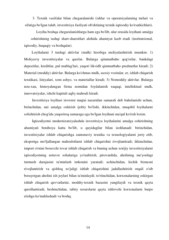 14 
 
3. Texnik vazifalar bilan chegaralanishi (ishlar va operatsiyalarning turlari va 
sifatiga bo'lgan talab, investitsiya faoliyati ob'ektining texnik-iqtisodiy ko'rsatkichlari). 
Loyiha boshqa chegaralanishlarga ham ega bo'lib, ular orasida loyihani amalga 
oshirishning tashqi shart-sharoitlari alohida ahamiyat kasb etadi (institutsional, 
iqtisodiy, huquqiy va boshqalar). 
Loyihalarni 3 turdagi aktivlar (mulk) hisobiga moliyalashtirish mumkin: 1) 
Moliyaviy investitsiyalar va qarzlar. Bularga qimmatbaho qog'ozlar, bankdagi 
depozitlar, kreditlar, pul mablag'lari, yuqori likvidli qimmatbaho predmetlar kiradi; 2) 
Material (moddiy) aktivlar. Bularga ko'chmas mulk, asosiy vositalar, er, ishlab chiqarish 
texnikasi, liniyalari, xom ashyo, va materiallar kiradi; 3) Nomoddiy aktivlar. Bularga 
nou-xau, himoyalangan firma nomidan foydalanish xuquqi, intellektual mulk, 
innovatsiyalar, ishchi kapitali aqliy mahsuli kiradi. 
Investitsiya loyihasi investor nuqtai nazaridan samarali deb baholanishi uchun, 
birinchidan, uni amalga oshirish ijobiy bo'lishi, ikkinchidan, muqobil loyihalarni 
solishtirish chog'ida yuqoriroq samaraga ega bo'lgan loyihani ma'qul ko'rish lozim. 
Iqtisodiyotni modernizatsiyalashda investitsiya loyihalarini amalga oshirishning 
ahamiyati benihoya katta bo'lib, u quyidagilar bilan izohlanadi: birinchidan, 
investitsiyalar ishlab chiqarishga zamonaviy texnika va texnologiyalarni joriy etib, 
eksportga mo'ljallangan mahsulotlarni ishlab chiqarishni rivojlantiradi; ikkinchidan, 
import o'rnini bosuvchi tovar ishlab chiqarish va buning uchun xorijiy investitsiyalarni 
iqtisodiyotning ustuvor sohalariga yo'naltirish, pirovardida, aholining me'yordagi 
turmush darajasini ta'minlash imkonini yaratadi; uchinchidan, kichik biznesni 
rivojlantirish va qishloq xo'jaligi ishlab chiqarishini jadallashtirish orqali o'sib 
borayotgan aholini ish joylari bilan ta'minlaydi; to'rtinchidan, korxonalarning eskirgan 
ishlab chiqarish quvvatlarini, moddiy-texnik bazasini yangilaydi va texnik qayta 
qurollantiradi; beshinchidan, tabiiy resurslarni qayta ishlovchi korxonalarni barpo 
etishga ko'maklashadi va boshq. 
