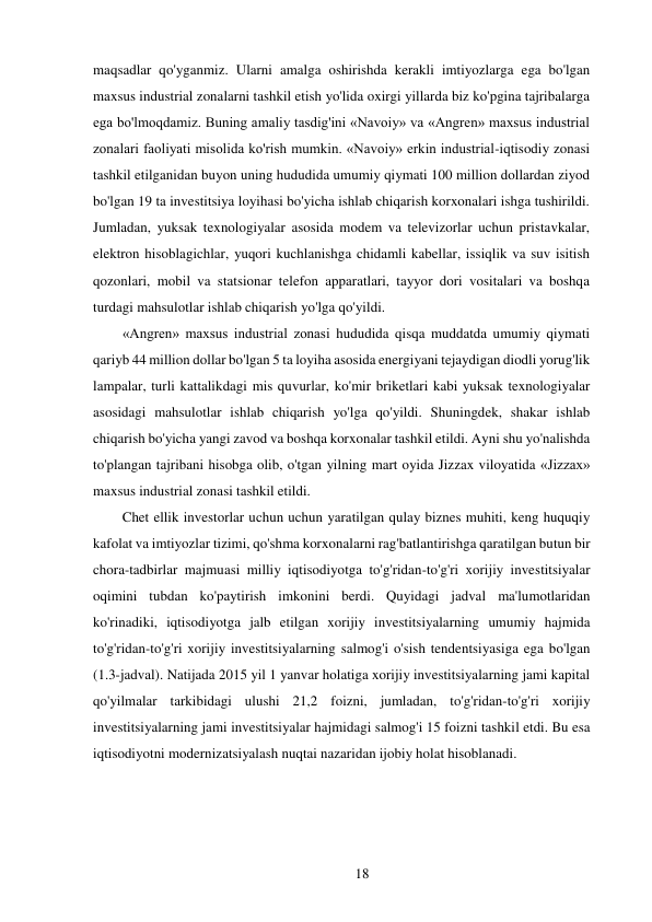 18 
 
maqsadlar qo'yganmiz. Ularni amalga oshirishda kerakli imtiyozlarga ega bo'lgan 
maxsus industrial zonalarni tashkil etish yo'lida oxirgi yillarda biz ko'pgina tajribalarga 
ega bo'lmoqdamiz. Buning amaliy tasdig'ini «Navoiy» va «Angren» maxsus industrial 
zonalari faoliyati misolida ko'rish mumkin. «Navoiy» erkin industrial-iqtisodiy zonasi 
tashkil etilganidan buyon uning hududida umumiy qiymati 100 million dollardan ziyod 
bo'lgan 19 ta investitsiya loyihasi bo'yicha ishlab chiqarish korxonalari ishga tushirildi. 
Jumladan, yuksak texnologiyalar asosida modem va televizorlar uchun pristavkalar, 
elektron hisoblagichlar, yuqori kuchlanishga chidamli kabellar, issiqlik va suv isitish 
qozonlari, mobil va statsionar telefon apparatlari, tayyor dori vositalari va boshqa 
turdagi mahsulotlar ishlab chiqarish yo'lga qo'yildi. 
«Angren» maxsus industrial zonasi hududida qisqa muddatda umumiy qiymati 
qariyb 44 million dollar bo'lgan 5 ta loyiha asosida energiyani tejaydigan diodli yorug'lik 
lampalar, turli kattalikdagi mis quvurlar, ko'mir briketlari kabi yuksak texnologiyalar 
asosidagi mahsulotlar ishlab chiqarish yo'lga qo'yildi. Shuningdek, shakar ishlab 
chiqarish bo'yicha yangi zavod va boshqa korxonalar tashkil etildi. Ayni shu yo'nalishda 
to'plangan tajribani hisobga olib, o'tgan yilning mart oyida Jizzax viloyatida «Jizzax» 
maxsus industrial zonasi tashkil etildi. 
Chet ellik investorlar uchun uchun yaratilgan qulay biznes muhiti, keng huquqiy 
kafolat va imtiyozlar tizimi, qo'shma korxonalarni rag'batlantirishga qaratilgan butun bir 
chora-tadbirlar majmuasi milliy iqtisodiyotga to'g'ridan-to'g'ri xorijiy investitsiyalar 
oqimini tubdan ko'paytirish imkonini berdi. Quyidagi jadval ma'lumotlaridan 
ko'rinadiki, iqtisodiyotga jalb etilgan xorijiy investitsiyalarning umumiy hajmida 
to'g'ridan-to'g'ri xorijiy investitsiyalarning salmog'i o'sish tendentsiyasiga ega bo'lgan 
(1.3-jadval). Natijada 2015 yil 1 yanvar holatiga xorijiy investitsiyalarning jami kapital 
qo'yilmalar tarkibidagi ulushi 21,2 foizni, jumladan, to'g'ridan-to'g'ri xorijiy 
investitsiyalarning jami investitsiyalar hajmidagi salmog'i 15 foizni tashkil etdi. Bu esa 
iqtisodiyotni modernizatsiyalash nuqtai nazaridan ijobiy holat hisoblanadi. 
