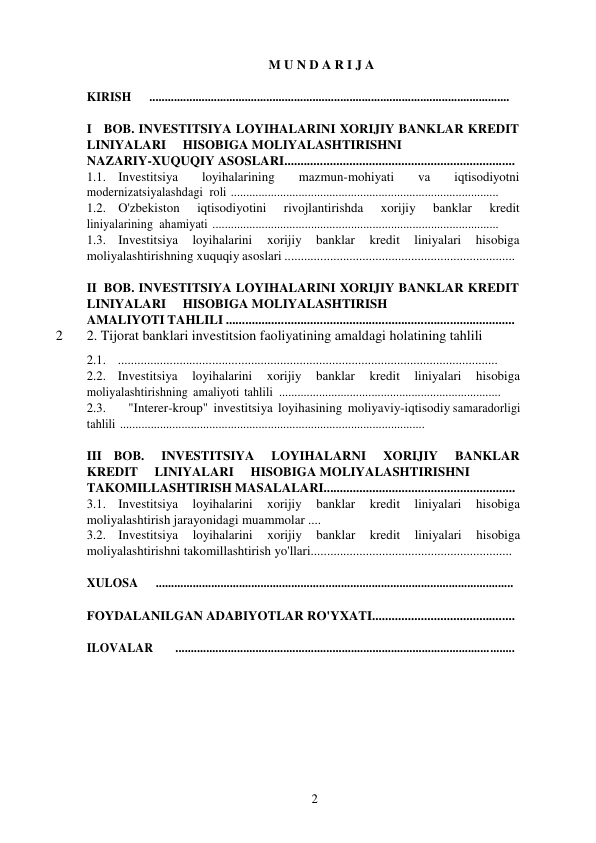 2 
 
M U N D A R I J A 
 
KIRISH  ..................................................................................................................... 
 
I BOB. INVESTITSIYA LOYIHALARINI XORIJIY BANKLAR KREDIT 
LINIYALARI 
HISOBIGA MOLIYALASHTIRISHNI 
NAZARIY-XUQUQIY ASOSLARI....................................................................... 
1.1. Investitsiya 
loyihalarining 
mazmun-mohiyati 
va 
iqtisodiyotni 
modernizatsiyalashdagi roli ....................................................................................... 
1.2. O'zbekiston 
iqtisodiyotini 
rivojlantirishda 
xorijiy 
banklar 
kredit 
liniyalarining ahamiyati ............................................................................................. 
1.3. Investitsiya 
loyihalarini 
xorijiy 
banklar 
kredit 
liniyalari 
hisobiga 
moliyalashtirishning xuquqiy asoslari ....................................................................... 
 
II BOB. INVESTITSIYA LOYIHALARINI XORIJIY BANKLAR KREDIT 
LINIYALARI 
HISOBIGA MOLIYALASHTIRISH 
AMALIYOTI TAHLILI ......................................................................................... 
2 
2. Tijorat banklari investitsion faoliyatining amaldagi holatining tahlili  
2.1. ..................................................................................................................... 
2.2. Investitsiya 
loyihalarini 
xorijiy 
banklar 
kredit 
liniyalari 
hisobiga 
moliyalashtirishning amaliyoti tahlili ........................................................................ 
2.3. 
"Interer-kroup" investitsiya loyihasining moliyaviy-iqtisodiy samaradorligi 
tahlili ................................................................................................... 
 
III BOB.  INVESTITSIYA 
LOYIHALARNI 
XORIJIY 
BANKLAR 
KREDIT 
LINIYALARI 
HISOBIGA MOLIYALASHTIRISHNI 
TAKOMILLASHTIRISH MASALALARI........................................................... 
3.1. Investitsiya 
loyihalarini 
xorijiy 
banklar 
kredit 
liniyalari 
hisobiga 
moliyalashtirish jarayonidagi muammolar .... 
3.2. Investitsiya 
loyihalarini 
xorijiy 
banklar 
kredit 
liniyalari 
hisobiga 
moliyalashtirishni takomillashtirish yo'llari.............................................................. 
 
XULOSA  .................................................................................................................... 
 
FOYDALANILGAN ADABIYOTLAR RO'YXATI............................................ 
 
ILOVALAR   .............................................................................................................. 
