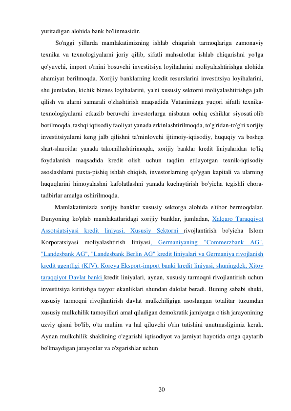 20 
 
yuritadigan alohida bank bo'linmasidir. 
So'nggi yillarda mamlakatimizning ishlab chiqarish tarmoqlariga zamonaviy 
texnika va texnologiyalarni joriy qilib, sifatli mahsulotlar ishlab chiqarishni yo'lga 
qo'yuvchi, import o'rnini bosuvchi investitsiya loyihalarini moliyalashtirishga alohida 
ahamiyat berilmoqda. Xorijiy banklarning kredit resurslarini investitsiya loyihalarini, 
shu jumladan, kichik biznes loyihalarini, ya'ni xususiy sektorni moliyalashtirishga jalb 
qilish va ularni samarali o'zlashtirish maqsadida Vatanimizga yuqori sifatli texnika-
texnologiyalarni etkazib beruvchi investorlarga nisbatan ochiq eshiklar siyosati olib 
borilmoqda, tashqi iqtisodiy faoliyat yanada erkinlashtirilmoqda, to'g'ridan-to'g'ri xorijiy 
investitsiyalarni keng jalb qilishni ta'minlovchi ijtimoiy-iqtisodiy, huquqiy va boshqa 
shart-sharoitlar yanada takomillashtirimoqda, xorijiy banklar kredit liniyalaridan to'liq 
foydalanish maqsadida kredit olish uchun taqdim etilayotgan texnik-iqtisodiy 
asoslashlarni puxta-pishiq ishlab chiqish, investorlarning qo'ygan kapitali va ularning 
huquqlarini himoyalashni kafolatlashni yanada kuchaytirish bo'yicha tegishli chora-
tadbirlar amalga oshirilmoqda. 
Mamlakatimizda xorijiy banklar xususiy sektorga alohida e'tibor bermoqdalar. 
Dunyoning ko'plab mamlakatlaridagi xorijiy banklar, jumladan, Xalqaro Taraqqiyot 
Assotsiatsiyasi kredit liniyasi, Xususiy Sektorni rivojlantirish bo'yicha Islom 
Korporatsiyasi moliyalashtirish liniyasi, Germaniyaning "Commerzbank AG", 
"Landesbank AG", "Landesbank Berlin AG" kredit liniyalari va Germaniya rivojlanish 
kredit agentligi (KfV), Koreya Eksport-import banki kredit liniyasi, shuningdek, Xitoy 
taraqqiyot Davlat banki kredit liniyalari, aynan, xususiy tarmoqni rivojlantirish uchun 
investitsiya kiritishga tayyor ekanliklari shundan dalolat beradi. Buning sababi shuki, 
xususiy tarmoqni rivojlantirish davlat mulkchiligiga asoslangan totalitar tuzumdan 
xususiy mulkchilik tamoyillari amal qiladigan demokratik jamiyatga o'tish jarayonining 
uzviy qismi bo'lib, o'ta muhim va hal qiluvchi o'rin tutishini unutmasligimiz kerak. 
Aynan mulkchilik shaklining o'zgarishi iqtisodiyot va jamiyat hayotida ortga qaytarib 
bo'lmaydigan jarayonlar va o'zgarishlar uchun 
