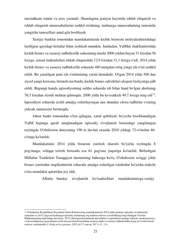 21 
 
mustahkam zamin va asos yaratadi. Shundagina jamiyat hayotida ishlab chiqarish va 
ishlab chiqarish munosabatlarini tashkil etishning, mehnatga munosabatning tamomila 
yangicha tamoyillari amal qila boshlaydi. 
Xorijiy banklar tomonidan mamlakatimizda kichik biznesni moliyalashtirishdagi 
faolligini quyidagi holatlar bilan izohlash mumkin. Jumladan, YaIMni shakllantirishda 
kichik biznes va xususiy tadbirkorlik sohasining ulushi 2000 yildan buyon 31 foizdan 56 
foizga, sanoat mahsulotlari ishlab chiqarishda 12,9 foizdan 31,1 foizga o'sdi. 2014 yilda 
kichik biznes va xususiy tadbirkorlik sohasida 480 mingdan ortiq yangi ish o'rni tashkil 
etildi. Bu yaratilgan jami ish o'rinlarining yarmi demakdir. O'tgan 2014 yilda 500 dan 
ziyod yangi korxona, birinchi navbatda, kichik biznes sub'ektlari eksport faoliyatiga jalb 
etildi. Bugungi kunda iqtisodiyotning ushbu sohasida ish bilan band bo'lgan aholining 
76,5 foizdan ziyodi mehnat qilmoqda. 2000 yilda bu ko'rsatkich 49,7 foizga teng edi12. 
Iqtisodiyot sohasida izchil amalga oshirilayotgan ana shunday chora-tadbirlar o'zining 
yuksak samarasini bermoqda. 
Jahon banki tomonidan e'lon qilingan, xarid qobiliyati bo'yicha hisoblanadigan 
YaIM hajmiga qarab aniqlanadigan iqtisodiy rivojlanish borasidagi yangilangan 
reytingda O'zbekiston dunyoning 190 ta davlati orasida 2010 yildagi 72-o'rindan 66-
o'ringa ko'tarildi. 
Mamlakatimiz 2014 yilda biznesni yuritish sharoiti bo'yicha reytingda 8 
pog'onaga, soliqqa tortish borasida esa 61 pog'ona yuqoriga ko'tarildi. Birlashgan 
Millatlar Tashkiloti Taraqqiyot dasturining bahosiga ko'ra, O'zbekiston so'nggi yilda 
biznes yuritishni engillashtirish sohasida amalga oshirilgan islohotlar bo'yicha etakchi 
o'nta mamlakat qatoridan joy oldi. 
Albatta   bunday    rivojlanish    ko'rsatkichlari    mamlakatimizga xorijiy 
 
 
 
 
 
 
 
 
12 O'zbekiston Respublikasi Prezidenti Islom Karimovning mamlakatimizni 2014 yilda ijtimoiy-iqtisodiy rivojlantirish 
yakunlari va 2015 yilga mo'ljallangan iqtisodiy dasturning eng muhim ustuvor yo'nalishlariga bag'ishlangan Vazirlar 
Mahkamasining majlisidagi ma'ruzasi: 2015 yilda iqtisodiyotimizda tub tarkibiy o'zgarishlarni amalga oshirish, modernizatsiya 
va diversifikatsiya jarayonlarini izchil davom ettirish hisobidan xususiy mulk va xususiy tadbirkorlikka keng yo'l ochib berish - 
ustuvor vazifamizdir // «Xalq so'zi» gazetasi, 2015 yil 17 yanvar, JN"<>11. 1-b. 
