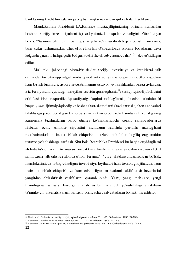 banklarning kredit liniyalarini jalb qilish nuqtai nazaridan ijobiy holat hisoblanadi. 
Mamlakatimiz Prezidenti I.A.Karimov mustaqilligimizning birinchi kunlaridan 
boshlab xorijiy investitsiyalarni iqtisodiyotimizda naqadar zarurligini e'tirof etgan 
holda: "Sarmoya olamida birovning yuzi yoki ko'zi yaxshi deb qarz berish rasm emas, 
buni sizlar tushunasizlar. Chet el kreditorlari O'zbekistonga ishonsa bo'ladigan, payti 
kelganda qarzni to'lashga qodir bo'lgan kuchli sherik deb qaramoqdalar" 13 , deb ta'kidlagan 
edilar. 
Ma'lumki, jahondagi biron-bir davlat xorijiy investitsiya va kreditlarni jalb 
qilmasdan turib taraqqiyotga hamda iqtisodiyot rivojiga erisholgan emas. Shuning uchun 
ham bu ish bizning iqtisodiy siyosatimizning ustuvor yo'nalishlaridan biriga aylangan. 
Biz bu siyosatni quyidagi tamoyillar asosida qurmoqdamiz14: tashqi iqtisodiy faoliyatni 
erkinlashtirish; respublika iqtisodiyotiga kapital mablag'larni jalb etishni ta'minlovchi 
huquqiy asos, ijtimoiy-iqtisodiy va boshqa shart-sharoitlarni shakllantirish; jahon andozalari 
talablariga javob beradigan texnologiyalarni etkazib beruvchi hamda xalq xo'jaligining 
zamonaviy tuzilmalarini barpo etishga ko'maklashuvchi xorijiy sarmoyadorlarga 
nisbatan ochiq eshiklar siyosatini muntazam ravishda yuritish; mablag'larni 
raqobatbardosh mahsulot ishlab chiqarishni o'zlashtirish bilan bog'liq eng muhim 
ustuvor yo'nalishlarga sarflash. Shu bois Respublika Prezidenti bu haqda quyidagilarni 
alohida ta'kidlaydi: "Biz maxsus investitsiya loyihalarini amalga oshirish uchun chet el 
sarmoyasini jalb qilishga alohida e'tibor beramiz" 15 . Bu jihatdan yondashadigan bo'lsak, 
mamlakatimizda tatbiq etiladigan investitsiya loyihalari ham texnologik jihatdan, ham 
mahsulot ishlab chiqarish va ham etishtirilgan mahsulotni taklif etish bozorlarini 
yangitdan o'zlashtirish vazifalarini qamrab oladi. Ya'ni, yangi mahsulot, yangi 
texnologiya va yangi bozorga chiqish va bir yo'la uch yo'nalishdagi vazifalarni 
ta'minlovchi investitsiyalarni kiritish, boshqacha qilib aytadigan bo'lsak, investitsion 
 
 
 
 
 
13 Karimov I. O'zbekiston: milliy istiqlol, iqtisod, siyosat, mafkura. T. 1. -T.: O'zbekiston, 1996. 28-29-b. 
14 Karimov I. Bizdan ozod va obod Vatan qolsin. T.2. T.: "O'zbekiston", 1996. 11-12-b. 
15 Karimov I.A. O'zbekiston iqtisodiy islohotlarni chuqurlashtirish yo'lida. - T.: «O'zbekiston», 1995. 243-b. 
22 
