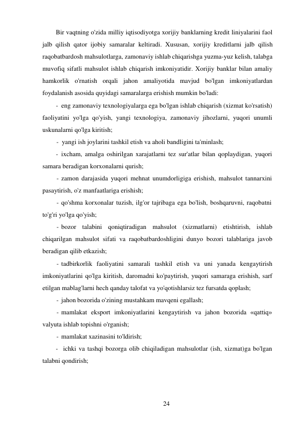 24 
 
Bir vaqtning o'zida milliy iqtisodiyotga xorijiy banklarning kredit liniyalarini faol 
jalb qilish qator ijobiy samaralar keltiradi. Xususan, xorijiy kreditlarni jalb qilish 
raqobatbardosh mahsulotlarga, zamonaviy ishlab chiqarishga yuzma-yuz kelish, talabga 
muvofiq sifatli mahsulot ishlab chiqarish imkoniyatidir. Xorijiy banklar bilan amaliy 
hamkorlik o'rnatish orqali jahon amaliyotida mavjud bo'lgan imkoniyatlardan 
foydalanish asosida quyidagi samaralarga erishish mumkin bo'ladi: 
- eng zamonaviy texnologiyalarga ega bo'lgan ishlab chiqarish (xizmat ko'rsatish) 
faoliyatini yo'lga qo'yish, yangi texnologiya, zamonaviy jihozlarni, yuqori unumli 
uskunalarni qo'lga kiritish; 
- yangi ish joylarini tashkil etish va aholi bandligini ta'minlash; 
- ixcham, amalga oshirilgan xarajatlarni tez sur'atlar bilan qoplaydigan, yuqori 
samara beradigan korxonalarni qurish; 
- zamon darajasida yuqori mehnat unumdorligiga erishish, mahsulot tannarxini 
pasaytirish, o'z manfaatlariga erishish; 
- qo'shma korxonalar tuzish, ilg'or tajribaga ega bo'lish, boshqaruvni, raqobatni 
to'g'ri yo'lga qo'yish; 
- bozor talabini qoniqtiradigan mahsulot (xizmatlarni) etishtirish, ishlab 
chiqarilgan mahsulot sifati va raqobatbardoshligini dunyo bozori talablariga javob 
beradigan qilib etkazish; 
- tadbirkorlik faoliyatini samarali tashkil etish va uni yanada kengaytirish 
imkoniyatlarini qo'lga kiritish, daromadni ko'paytirish, yuqori samaraga erishish, sarf 
etilgan mablag'larni hech qanday talofat va yo'qotishlarsiz tez fursatda qoplash; 
- jahon bozorida o'zining mustahkam mavqeni egallash; 
- mamlakat eksport imkoniyatlarini kengaytirish va jahon bozorida «qattiq» 
valyuta ishlab topishni o'rganish; 
- mamlakat xazinasini to'ldirish; 
- ichki va tashqi bozorga olib chiqiladigan mahsulotlar (ish, xizmat)ga bo'lgan 
talabni qondirish; 
