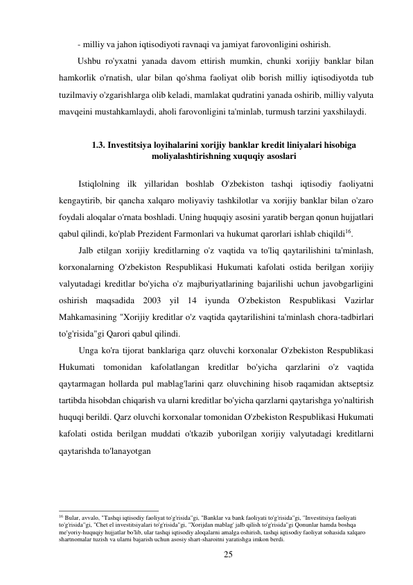 25 
 
- milliy va jahon iqtisodiyoti ravnaqi va jamiyat farovonligini oshirish. 
Ushbu ro'yxatni yanada davom ettirish mumkin, chunki xorijiy banklar bilan 
hamkorlik o'rnatish, ular bilan qo'shma faoliyat olib borish milliy iqtisodiyotda tub 
tuzilmaviy o'zgarishlarga olib keladi, mamlakat qudratini yanada oshirib, milliy valyuta 
mavqeini mustahkamlaydi, aholi farovonligini ta'minlab, turmush tarzini yaxshilaydi. 
 
1.3. Investitsiya loyihalarini xorijiy banklar kredit liniyalari hisobiga 
moliyalashtirishning xuquqiy asoslari 
 
Istiqlolning ilk yillaridan boshlab O'zbekiston tashqi iqtisodiy faoliyatni 
kengaytirib, bir qancha xalqaro moliyaviy tashkilotlar va xorijiy banklar bilan o'zaro 
foydali aloqalar o'rnata boshladi. Uning huquqiy asosini yaratib bergan qonun hujjatlari 
qabul qilindi, ko'plab Prezident Farmonlari va hukumat qarorlari ishlab chiqildi16. 
Jalb etilgan xorijiy kreditlarning o'z vaqtida va to'liq qaytarilishini ta'minlash, 
korxonalarning O'zbekiston Respublikasi Hukumati kafolati ostida berilgan xorijiy 
valyutadagi kreditlar bo'yicha o'z majburiyatlarining bajarilishi uchun javobgarligini 
oshirish maqsadida 2003 yil 14 iyunda O'zbekiston Respublikasi Vazirlar 
Mahkamasining "Xorijiy kreditlar o'z vaqtida qaytarilishini ta'minlash chora-tadbirlari 
to'g'risida"gi Qarori qabul qilindi. 
Unga ko'ra tijorat banklariga qarz oluvchi korxonalar O'zbekiston Respublikasi 
Hukumati tomonidan kafolatlangan kreditlar bo'yicha qarzlarini o'z vaqtida 
qaytarmagan hollarda pul mablag'larini qarz oluvchining hisob raqamidan aktseptsiz 
tartibda hisobdan chiqarish va ularni kreditlar bo'yicha qarzlarni qaytarishga yo'naltirish 
huquqi berildi. Qarz oluvchi korxonalar tomonidan O'zbekiston Respublikasi Hukumati 
kafolati ostida berilgan muddati o'tkazib yuborilgan xorijiy valyutadagi kreditlarni 
qaytarishda to'lanayotgan 
 
 
 
 
 
 
16 Bular, avvalo, "Tashqi iqtisodiy faoliyat to'g'risida"gi, "Banklar va bank faoliyati to'g'risida"gi, "Investitsiya faoliyati 
to'g'risida"gi, "Chet el investitsiyalari to'g'risida"gi, "Xorijdan mablag' jalb qilish to'g'risida"gi Qonunlar hamda boshqa 
me'yoriy-huquqiy hujjatlar bo'lib, ular tashqi iqtisodiy aloqalarni amalga oshirish, tashqi iqtisodiy faoliyat sohasida xalqaro 
shartnomalar tuzish va ularni bajarish uchun asosiy shart-sharoitni yaratishga imkon berdi. 
