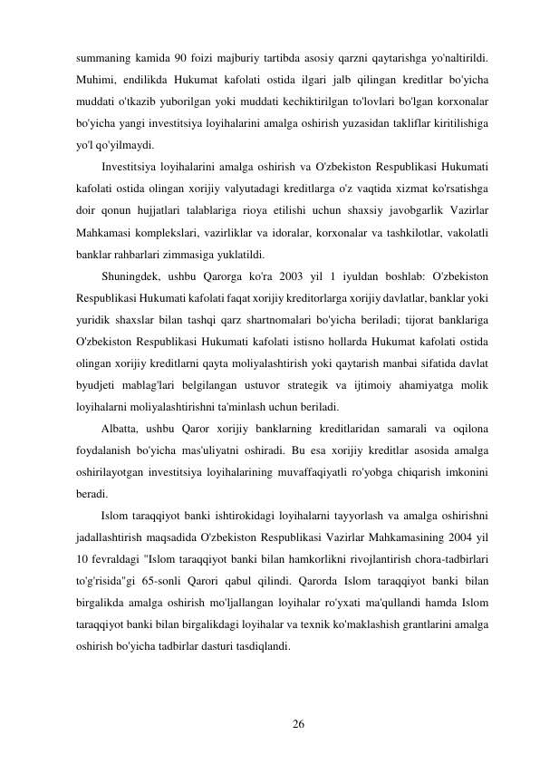 26 
 
summaning kamida 90 foizi majburiy tartibda asosiy qarzni qaytarishga yo'naltirildi. 
Muhimi, endilikda Hukumat kafolati ostida ilgari jalb qilingan kreditlar bo'yicha 
muddati o'tkazib yuborilgan yoki muddati kechiktirilgan to'lovlari bo'lgan korxonalar 
bo'yicha yangi investitsiya loyihalarini amalga oshirish yuzasidan takliflar kiritilishiga 
yo'l qo'yilmaydi. 
Investitsiya loyihalarini amalga oshirish va O'zbekiston Respublikasi Hukumati 
kafolati ostida olingan xorijiy valyutadagi kreditlarga o'z vaqtida xizmat ko'rsatishga 
doir qonun hujjatlari talablariga rioya etilishi uchun shaxsiy javobgarlik Vazirlar 
Mahkamasi komplekslari, vazirliklar va idoralar, korxonalar va tashkilotlar, vakolatli 
banklar rahbarlari zimmasiga yuklatildi. 
Shuningdek, ushbu Qarorga ko'ra 2003 yil 1 iyuldan boshlab: O'zbekiston 
Respublikasi Hukumati kafolati faqat xorijiy kreditorlarga xorijiy davlatlar, banklar yoki 
yuridik shaxslar bilan tashqi qarz shartnomalari bo'yicha beriladi; tijorat banklariga 
O'zbekiston Respublikasi Hukumati kafolati istisno hollarda Hukumat kafolati ostida 
olingan xorijiy kreditlarni qayta moliyalashtirish yoki qaytarish manbai sifatida davlat 
byudjeti mablag'lari belgilangan ustuvor strategik va ijtimoiy ahamiyatga molik 
loyihalarni moliyalashtirishni ta'minlash uchun beriladi. 
Albatta, ushbu Qaror xorijiy banklarning kreditlaridan samarali va oqilona 
foydalanish bo'yicha mas'uliyatni oshiradi. Bu esa xorijiy kreditlar asosida amalga 
oshirilayotgan investitsiya loyihalarining muvaffaqiyatli ro'yobga chiqarish imkonini 
beradi. 
Islom taraqqiyot banki ishtirokidagi loyihalarni tayyorlash va amalga oshirishni 
jadallashtirish maqsadida O'zbekiston Respublikasi Vazirlar Mahkamasining 2004 yil 
10 fevraldagi "Islom taraqqiyot banki bilan hamkorlikni rivojlantirish chora-tadbirlari 
to'g'risida"gi 65-sonli Qarori qabul qilindi. Qarorda Islom taraqqiyot banki bilan 
birgalikda amalga oshirish mo'ljallangan loyihalar ro'yxati ma'qullandi hamda Islom 
taraqqiyot banki bilan birgalikdagi loyihalar va texnik ko'maklashish grantlarini amalga 
oshirish bo'yicha tadbirlar dasturi tasdiqlandi. 
