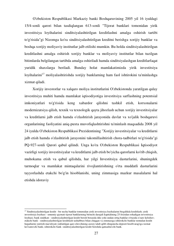 27 
 
O'zbekiston Respublikasi Markaziy banki Boshqaruvining 2005 yil 16 iyuldagi 
15/4-sonli qarori bilan tasdiqlangan 613-sonli "Tijorat banklari tomonidan yirik 
investitsiya loyihalarini sinditsiyalashtirilgan kreditlashni amalga oshirish tartibi 
to'g'risida"gi Nizomga ko'ra sinditsiyalashtirilgan kreditni berishga xorijiy banklar va 
boshqa xorijiy moliyaviy institutlar jalb etilishi mumkin. Bu holda sinditsiyalashtirilgan 
kreditlashni amalga oshirish xorijiy banklar va moliyaviy institutlar bilan tuzilgan 
bitimlarda belgilangan tartibda amalga oshiriladi hamda sinditsiyalashgan kreditlar faqat 
yuridik shaxslarga beriladi. Bunday holat mamlakatimizda yirik investitsiya 
loyihalarini17 moliyalashtirishda xorijiy banklarning ham faol ishtirokini ta'minlashga 
xizmat qiladi. 
Xorijiy investorlar va xalqaro moliya institutlarini O'zbekistonda yaratilgan qulay 
investitsiya muhiti hamda mamlakat iqtisodiyotiga investitsiya sarflashning potentsial 
imkoniyatlari 
to'g'risida 
keng 
xabardor 
qilishni 
tashkil 
etish, 
korxonalarni 
modernizatsiya qilish, texnik va texnologik qayta jihozlash uchun xorijiy investitsiyalar 
va kreditlarni jalb etish hamda o'zlashtirish jarayonida davlat va xo'jalik boshqaruvi 
organlarining faoliyatini aniq-puxta muvofiqlashtirishni ta'minlash maqsadida 2008 yil 
24 iyulda O'zbekiston Respublikasi Prezidentining "Xorijiy investitsiyalar va kreditlarni 
jalb etish hamda o'zlashtirish jarayonini takomillashtirish chora-tadbirlari to'g'risida"gi 
PQ-927-sonli Qarori qabul qilindi. Unga ko'ra O'zbekiston Respublikasi Iqtisodiyot 
vazirligi xorijiy investitsiyalar va kreditlarni jalb etish bo'yicha qarorlarni ko'rib chiqish, 
muhokama etish va qabul qilishda, har yilgi Investitsiya dasturlarini, shuningdek 
tarmoqlar va mamlakat mintaqalarini rivojlantirishning o'rta muddatli dasturlarini 
tayyorlashda etakchi bo'g'in hisoblanishi, uning zimmasiga mazkur masalalarni hal 
etishda idoraviy 
 
 
 
 
 
 
 
17 Sinditsiyalashtirilgan kredit - bir necha banklar tomonidan yirik investitsiya loyihalarini birgalikda kreditlash; yirik 
investitsiya loyihasi - umumiy qiymati tijorat banklarining birinchi darajali kapitalining 25 foizidan oshadigan investitsiya 
loyihasi; bank sindikati - sinditsiyalashtirilgan kredit berish borasida ikki yoki undan ortiq banklar o'rtasida o'zaro kelishuv; 
etakchi bank - sinditsiyalashtirilgan kreditlash tashabbusi bilan chiqqan va zimmasiga ishtirokchi-banklar nomidan kredit 
hujjatlarini yuritish mas'uliyati yuklatilgan qarz oluvchining asosiy talab qilib olinguncha depozit hisobvarag'iga xizmat 
ko'rsatuvchi bank; ishtirokchi bank -sinditsiyalashtirilgan kredit berishda qatnashuvchi bank. 
