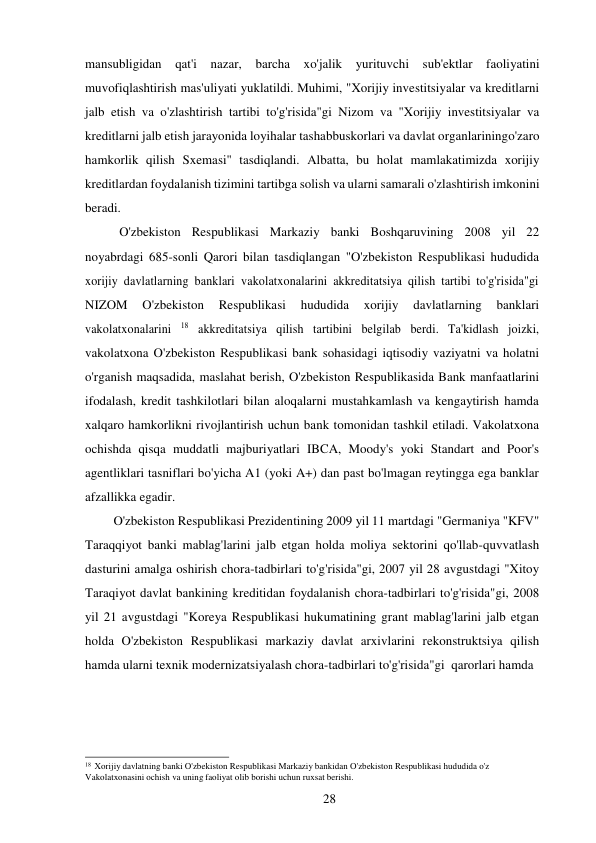 28 
 
mansubligidan qat'i nazar, barcha xo'jalik 
yurituvchi sub'ektlar faoliyatini 
muvofiqlashtirish mas'uliyati yuklatildi. Muhimi, "Xorijiy investitsiyalar va kreditlarni 
jalb etish va o'zlashtirish tartibi to'g'risida"gi Nizom va "Xorijiy investitsiyalar va 
kreditlarni jalb etish jarayonida loyihalar tashabbuskorlari va davlat organlarining o'zaro 
hamkorlik qilish Sxemasi" tasdiqlandi. Albatta, bu holat mamlakatimizda xorijiy 
kreditlardan foydalanish tizimini tartibga solish va ularni samarali o'zlashtirish imkonini 
beradi. 
O'zbekiston Respublikasi Markaziy banki Boshqaruvining 2008 yil 22 
noyabrdagi 685-sonli Qarori bilan tasdiqlangan "O'zbekiston Respublikasi hududida 
xorijiy davlatlarning banklari vakolatxonalarini akkreditatsiya qilish tartibi to'g'risida"gi 
NIZOM 
O'zbekiston 
Respublikasi 
hududida 
xorijiy 
davlatlarning 
banklari 
vakolatxonalarini 18 akkreditatsiya qilish tartibini belgilab berdi. Ta'kidlash joizki, 
vakolatxona O'zbekiston Respublikasi bank sohasidagi iqtisodiy vaziyatni va holatni 
o'rganish maqsadida, maslahat berish, O'zbekiston Respublikasida Bank manfaatlarini 
ifodalash, kredit tashkilotlari bilan aloqalarni mustahkamlash va kengaytirish hamda 
xalqaro hamkorlikni rivojlantirish uchun bank tomonidan tashkil etiladi. Vakolatxona 
ochishda qisqa muddatli majburiyatlari IBCA, Moody's yoki Standart and Poor's 
agentliklari tasniflari bo'yicha A1 (yoki A+) dan past bo'lmagan reytingga ega banklar 
afzallikka egadir. 
O'zbekiston Respublikasi Prezidentining 2009 yil 11 martdagi "Germaniya "KFV" 
Taraqqiyot banki mablag'larini jalb etgan holda moliya sektorini qo'llab-quvvatlash 
dasturini amalga oshirish chora-tadbirlari to'g'risida"gi, 2007 yil 28 avgustdagi "Xitoy 
Taraqiyot davlat bankining kreditidan foydalanish chora-tadbirlari to'g'risida"gi, 2008 
yil 21 avgustdagi "Koreya Respublikasi hukumatining grant mablag'larini jalb etgan 
holda O'zbekiston Respublikasi markaziy davlat arxivlarini rekonstruktsiya qilish 
hamda ularni texnik modernizatsiyalash chora-tadbirlari to'g'risida"gi qarorlari hamda 
 
 
 
 
 
 
18 Xorijiy davlatning banki O'zbekiston Respublikasi Markaziy bankidan O'zbekiston Respublikasi hududida o'z 
Vakolatxonasini ochish va uning faoliyat olib borishi uchun ruxsat berishi. 
