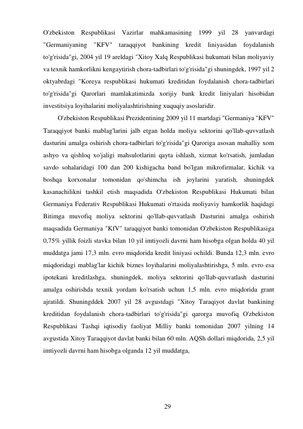 29 
 
O'zbekiston Respublikasi Vazirlar mahkamasining 1999 yil 28 yanvardagi 
"Germaniyaning "KFV" taraqqiyot bankining kredit liniyasidan foydalanish 
to'g'risida"gi, 2004 yil 19 areldagi "Xitoy Xalq Respublikasi hukumati bilan moliyaviy 
va texnik hamkorlikni kengaytirish chora-tadbirlari to'g'risida"gi shuningdek, 1997 yil 2 
oktyabrdagi "Koreya respublikasi hukumati kreditidan foydalanish chora-tadbirlari 
to'g'risida"gi Qarorlari mamlakatimizda xorijiy bank kredit liniyalari hisobidan 
investitsiya loyihalarini moliyalashtirishning xuquqiy asoslaridir. 
O'zbekiston Respublikasi Prezidentining 2009 yil 11 martdagi "Germaniya "KFV" 
Taraqqiyot banki mablag'larini jalb etgan holda moliya sektorini qo'llab-quvvatlash 
dasturini amalga oshirish chora-tadbirlari to'g'risida"gi Qaroriga asosan mahalliy xom 
ashyo va qishloq xo'jaligi mahsulotlarini qayta ishlash, xizmat ko'rsatish, jumladan 
savdo sohalaridagi 100 dan 200 kishigacha band bo'lgan mikrofirmalar, kichik va 
boshqa korxonalar tomonidan qo'shimcha ish joylarini yaratish, shuningdek 
kasanachilikni tashkil etish maqsadida O'zbekiston Respublikasi Hukumati bilan 
Germaniya Federativ Respublikasi Hukumati o'rtasida moliyaviy hamkorlik haqidagi 
Bitimga muvofiq moliya sektorini qo'llab-quvvatlash Dasturini amalga oshirish 
maqsadida Germaniya "KfV" taraqqiyot banki tomonidan O'zbekiston Respublikasiga 
0,75% yillik foizli stavka bilan 10 yil imtiyozli davrni ham hisobga olgan holda 40 yil 
muddatga jami 17,3 mln. evro miqdorida kredit liniyasi ochildi. Bunda 12,3 mln. evro 
miqdoridagi mablag'lar kichik biznes loyihalarini moliyalashtirishga, 5 mln. evro esa 
ipotekani kreditlashga, shuningdek, moliya sektorini qo'llab-quvvatlash dasturini 
amalga oshirishda texnik yordam ko'rsatish uchun 1,5 mln. evro miqdorida grant 
ajratildi. Shuningddek 2007 yil 28 avgustdagi "Xitoy Taraqiyot davlat bankining 
kreditidan foydalanish chora-tadbirlari to'g'risida"gi qarorga muvofiq O'zbekiston 
Respublikasi Tashqi iqtisodiy faoliyat Milliy banki tomonidan 2007 yilning 14 
avgustida Xitoy Taraqqiyot davlat banki bilan 60 mln. AQSh dollari miqdorida, 2,5 yil 
imtiyozli davrni ham hisobga olganda 12 yil muddatga, 
