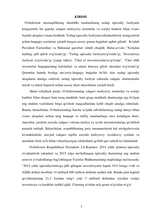 3 
 
KIRISH 
O'zbekiston mustaqillikning dastlabki kunlaridanoq tashqi iqtisodiy faoliyatni 
kengaytirib, bir qancha xalqaro moliyaviy institutlar va xorijiy banklar bilan o'zaro 
foydali aloqalar o'rnata boshladi. Tashqi iqtisodiy faoliyatni erkinlashtirish, kengaytirish 
uchun huquqiy asoslarini yaratib bergan asosiy qonun hujjatlari qabul qilindi. Ko'plab 
Prezident Farmonlari va Hukumat qarorlari ishlab chiqildi. Bular, avvalo, "Xorijdan 
mablag' jalb qilish to'g'risida"gi, "Tashqi iqtisodiy faoliyat to'g'risida"gi, "Investitsiya 
faoliyati to'g'risida"gi (yangi tahrir), "Chet el investitsiyalari to'g'risida", "Chet ellik 
investorlar huquqlarining kafolatlari va ularni himoya qilish choralari to'g'risida"gi 
Qonunlar hamda boshqa me'yoriy-huquqiy hujjatlar bo'lib, ular tashqi iqtisodiy 
aloqalarni amalga oshirish, tashqi iqtisodiy faoliyat sohasida xalqaro shartnomalar 
tuzish va ularni bajarish uchun asosiy shart-sharoitlarni yaratib berdi. 
Shuni ta'kidlash joizki, O'zbekistonning xalqaro moliyaviy institutlar va xorijiy 
banklar bilan aloqasi ham uzoq muddatli, ham qisqa muddatli ahamiyatga ega bo'lgan 
eng muhim vazifalarni birga qo'shish maqsadlaridan kelib chiqib amalga oshiriladi. 
Bunda, birinchidan, O'zbekistondagi barcha xo'jalik sub'ektlarining tashqi dunyo bilan 
o'zaro aloqalari uchun teng huquqli va milliy manfaatlarga mos keladigan shart-
sharoitlar yaratish asosida xalqaro valyuta-moliya va savdo mexanizmlariga qo'shilish 
nazarda tutiladi. Ikkinchidan, respublikaning joriy muammolarini hal etishga bevosita 
ko'maklashish, mavjud xalqaro tajriba asosida moliyaviy, texnikaviy yordam va 
maslahat olish yo'li bilan o'tkazilayotgan islohotlarni qo'llab-quvvatlash ko'zda tutiladi. 
O'zbekiston Respublikasi Prezidenti I.A.Karimov 2014 yilda ijtimoiy-iqtisodiy 
rivojlantirish yakunlari va 2015 yilga mo'ljallangan iqtisodiy dasturning eng muhim 
ustuvor yo'nalishlariga bag'ishlangan Vazirlar Mahkamasining majlisidagi ma'ruzasida: 
"2014 yilda iqtisodiyotimizga jalb qilingan investitsiyalar hajmi 10,9 foizga o'sdi va 
AQSh dollari hisobida 14 milliard 600 million dollarni tashkil etdi. Bunda jami kapital 
qo'yilmalarning 21,2 foizdan ortig'i yoki 3 milliard dollardan ziyodini xorijiy 
investitsiya va kreditlar tashkil qildi. Ularning to'rtdan uch qismi to'g'ridan-to'g'ri 
