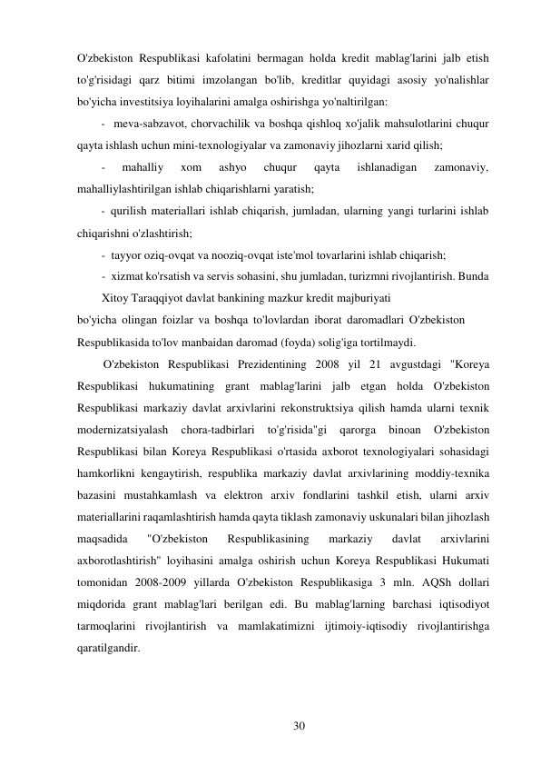 30 
 
O'zbekiston Respublikasi kafolatini bermagan holda kredit mablag'larini jalb etish 
to'g'risidagi qarz bitimi imzolangan bo'lib, kreditlar quyidagi asosiy yo'nalishlar 
bo'yicha investitsiya loyihalarini amalga oshirishga yo'naltirilgan: 
- meva-sabzavot, chorvachilik va boshqa qishloq xo'jalik mahsulotlarini chuqur 
qayta ishlash uchun mini-texnologiyalar va zamonaviy jihozlarni xarid qilish; 
- 
mahalliy 
xom 
ashyo 
chuqur 
qayta 
ishlanadigan 
zamonaviy, 
mahalliylashtirilgan ishlab chiqarishlarni yaratish; 
- qurilish materiallari ishlab chiqarish, jumladan, ularning yangi turlarini ishlab 
chiqarishni o'zlashtirish; 
- tayyor oziq-ovqat va nooziq-ovqat iste'mol tovarlarini ishlab chiqarish; 
- xizmat ko'rsatish va servis sohasini, shu jumladan, turizmni rivojlantirish. Bunda 
Xitoy Taraqqiyot davlat bankining mazkur kredit majburiyati 
bo'yicha olingan foizlar va boshqa to'lovlardan iborat daromadlari O'zbekiston 
Respublikasida to'lov manbaidan daromad (foyda) solig'iga tortilmaydi. 
O'zbekiston Respublikasi Prezidentining 2008 yil 21 avgustdagi "Koreya 
Respublikasi hukumatining grant mablag'larini jalb etgan holda O'zbekiston 
Respublikasi markaziy davlat arxivlarini rekonstruktsiya qilish hamda ularni texnik 
modernizatsiyalash 
chora-tadbirlari 
to'g'risida"gi 
qarorga 
binoan 
O'zbekiston 
Respublikasi bilan Koreya Respublikasi o'rtasida axborot texnologiyalari sohasidagi 
hamkorlikni kengaytirish, respublika markaziy davlat arxivlarining moddiy-texnika 
bazasini mustahkamlash va elektron arxiv fondlarini tashkil etish, ularni arxiv 
materiallarini raqamlashtirish hamda qayta tiklash zamonaviy uskunalari bilan jihozlash 
maqsadida 
"O'zbekiston 
Respublikasining 
markaziy 
davlat 
arxivlarini 
axborotlashtirish" loyihasini amalga oshirish uchun Koreya Respublikasi Hukumati 
tomonidan 2008-2009 yillarda O'zbekiston Respublikasiga 3 mln. AQSh dollari 
miqdorida grant mablag'lari berilgan edi. Bu mablag'larning barchasi iqtisodiyot 
tarmoqlarini rivojlantirish va mamlakatimizni ijtimoiy-iqtisodiy rivojlantirishga 
qaratilgandir. 
