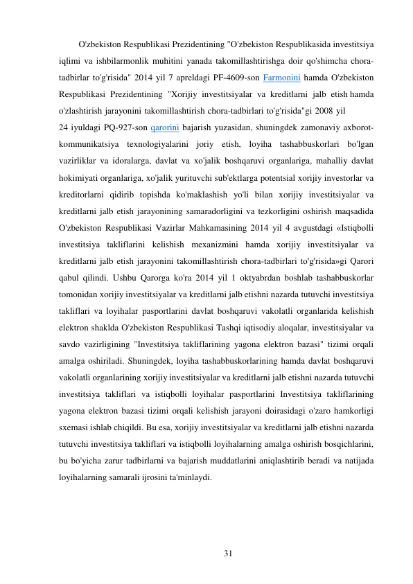 31 
 
O'zbekiston Respublikasi Prezidentining "O'zbekiston Respublikasida investitsiya 
iqlimi va ishbilarmonlik muhitini yanada takomillashtirishga doir qo'shimcha chora-
tadbirlar to'g'risida" 2014 yil 7 apreldagi PF-4609-son Farmonini hamda O'zbekiston 
Respublikasi Prezidentining "Xorijiy investitsiyalar va kreditlarni jalb etish hamda 
o'zlashtirish jarayonini takomillashtirish chora-tadbirlari to'g'risida"gi 2008 yil 
24 iyuldagi PQ-927-son qarorini bajarish yuzasidan, shuningdek zamonaviy axborot-
kommunikatsiya texnologiyalarini joriy etish, loyiha tashabbuskorlari bo'lgan 
vazirliklar va idoralarga, davlat va xo'jalik boshqaruvi organlariga, mahalliy davlat 
hokimiyati organlariga, xo'jalik yurituvchi sub'ektlarga potentsial xorijiy investorlar va 
kreditorlarni qidirib topishda ko'maklashish yo'li bilan xorijiy investitsiyalar va 
kreditlarni jalb etish jarayonining samaradorligini va tezkorligini oshirish maqsadida 
O'zbekiston Respublikasi Vazirlar Mahkamasining 2014 yil 4 avgustdagi «Istiqbolli 
investitsiya takliflarini kelishish mexanizmini hamda xorijiy investitsiyalar va 
kreditlarni jalb etish jarayonini takomillashtirish chora-tadbirlari to'g'risida»gi Qarori 
qabul qilindi. Ushbu Qarorga ko'ra 2014 yil 1 oktyabrdan boshlab tashabbuskorlar 
tomonidan xorijiy investitsiyalar va kreditlarni jalb etishni nazarda tutuvchi investitsiya 
takliflari va loyihalar pasportlarini davlat boshqaruvi vakolatli organlarida kelishish 
elektron shaklda O'zbekiston Respublikasi Tashqi iqtisodiy aloqalar, investitsiyalar va 
savdo vazirligining "Investitsiya takliflarining yagona elektron bazasi" tizimi orqali 
amalga oshiriladi. Shuningdek, loyiha tashabbuskorlarining hamda davlat boshqaruvi 
vakolatli organlarining xorijiy investitsiyalar va kreditlarni jalb etishni nazarda tutuvchi 
investitsiya takliflari va istiqbolli loyihalar pasportlarini Investitsiya takliflarining 
yagona elektron bazasi tizimi orqali kelishish jarayoni doirasidagi o'zaro hamkorligi 
sxemasi ishlab chiqildi. Bu esa, xorijiy investitsiyalar va kreditlarni jalb etishni nazarda 
tutuvchi investitsiya takliflari va istiqbolli loyihalarning amalga oshirish bosqichlarini, 
bu bo'yicha zarur tadbirlarni va bajarish muddatlarini aniqlashtirib beradi va natijada 
loyihalarning samarali ijrosini ta'minlaydi. 
