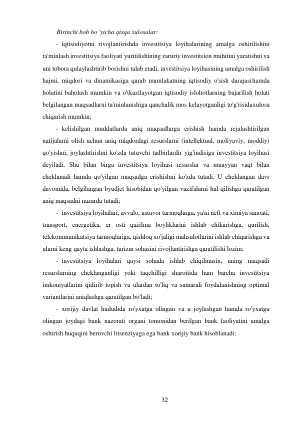 32 
 
Birinchi bob bo 'yicha qisqa xulosalar: 
- iqtisodiyotni rivojlantirishda investitsiya loyihalarining amalga oshirilishini 
ta'minlash investitsiya faoliyati yuritilishining zaruriy investitsion muhitini yaratishni va 
uni tobora qulaylashtirib borishni talab etadi, investitsiya loyihasining amalga oshirilish 
hajmi, miqdori va dinamikasiga qarab mamlakatning iqtisodiy o'sish darajasi hamda 
holatini baholash mumkin va o'tkazilayotgan iqtisodiy islohotlarning bajarilish holati 
belgilangan maqsadlarni ta'minlanishiga qanchalik mos kelayotganligi to'g'risida xulosa 
chiqarish mumkin; 
- kelishilgan muddatlarda aniq maqsadlarga erishish hamda rejalashtirilgan 
natijalarni olish uchun aniq miqdordagi resurslarni (intellektual, moliyaviy, moddiy) 
qo'yishni, joylashtirishni ko'zda tutuvchi tadbirlardir yig'indisiga investitsiya loyihasi 
deyiladi. Shu bilan birga investitsiya loyihasi resurslar va muayyan vaqt bilan 
cheklanadi hamda qo'yilgan maqsadga erishishni ko'zda tutadi. U cheklangan davr 
davomida, belgilangan byudjet hisobidan qo'yilgan vazifalarni hal qilishga qaratilgan 
aniq maqsadni nazarda tutadi; 
- investitsiya loyihalari, avvalo, ustuvor tarmoqlarga, ya'ni neft va ximiya sanoati, 
transport, energetika, er osti qazilma boyliklarini ishlab chikarishga, qurilish, 
telekommunikatsiya tarmoqlariga, qishloq xo'jaligi mahsulotlarini ishlab chiqarishga va 
ularni keng qayta ishlashga, turizm sohasini rivojlantirishga qaratilishi lozim; 
- investitsiya loyihalari qaysi sohada ishlab chiqilmasin, uning maqsadi 
resurslarning cheklanganligi yoki taqchilligi sharoitida ham barcha investitsiya 
imkoniyatlarini qidirib topish va ulardan to'liq va samarali foydalanishning optimal 
variantlarini aniqlashga qaratilgan bo'ladi; 
- xorijiy davlat hududida ro'yxatga olingan va u joylashgan hamda ro'yxatga 
olingan joydagi bank nazorati organi tomonidan berilgan bank faoliyatini amalga 
oshirish huquqini beruvchi litsenziyaga ega bank xorijiy bank hisoblanadi; 
