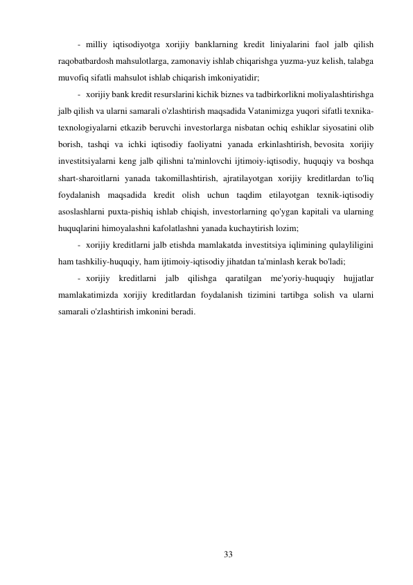 33 
 
- milliy iqtisodiyotga xorijiy banklarning kredit liniyalarini faol jalb qilish 
raqobatbardosh mahsulotlarga, zamonaviy ishlab chiqarishga yuzma-yuz kelish, talabga 
muvofiq sifatli mahsulot ishlab chiqarish imkoniyatidir; 
- xorijiy bank kredit resurslarini kichik biznes va tadbirkorlikni moliyalashtirishga 
jalb qilish va ularni samarali o'zlashtirish maqsadida Vatanimizga yuqori sifatli texnika-
texnologiyalarni etkazib beruvchi investorlarga nisbatan ochiq eshiklar siyosatini olib 
borish, tashqi va ichki iqtisodiy faoliyatni yanada erkinlashtirish, bevosita xorijiy 
investitsiyalarni keng jalb qilishni ta'minlovchi ijtimoiy-iqtisodiy, huquqiy va boshqa 
shart-sharoitlarni yanada takomillashtirish, ajratilayotgan xorijiy kreditlardan to'liq 
foydalanish maqsadida kredit olish uchun taqdim etilayotgan texnik-iqtisodiy 
asoslashlarni puxta-pishiq ishlab chiqish, investorlarning qo'ygan kapitali va ularning 
huquqlarini himoyalashni kafolatlashni yanada kuchaytirish lozim; 
- xorijiy kreditlarni jalb etishda mamlakatda investitsiya iqlimining qulayliligini 
ham tashkiliy-huquqiy, ham ijtimoiy-iqtisodiy jihatdan ta'minlash kerak bo'ladi; 
- xorijiy kreditlarni jalb qilishga qaratilgan me'yoriy-huquqiy hujjatlar 
mamlakatimizda xorijiy kreditlardan foydalanish tizimini tartibga solish va ularni 
samarali o'zlashtirish imkonini beradi. 
