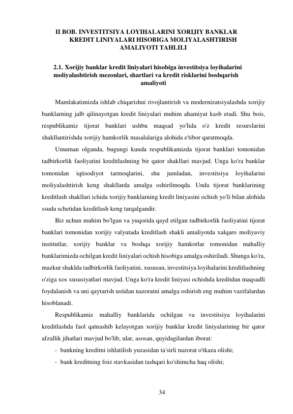 34 
 
II BOB. INVESTITSIYA LOYIHALARINI XORIJIY BANKLAR 
KREDIT LINIYALARI HISOBIGA MOLIYALASHTIRISH 
AMALIYOTI TAHLILI 
 
2.1. Xorijiy banklar kredit liniyalari hisobiga investitsiya loyihalarini 
moliyalashtirish mezonlari, shartlari va kredit risklarini boshqarish 
amaliyoti 
 
Mamlakatimizda ishlab chiqarishni rivojlantirish va modernizatsiyalashda xorijiy 
banklarning jalb qilinayotgan kredit liniyalari muhim ahamiyat kasb etadi. Shu bois, 
respublikamiz tijorat banklari ushbu maqsad yo'lida o'z kredit resurslarini 
shakllantirishda xorijiy hamkorlik masalalariga alohida e'tibor qaratmoqda. 
Umuman olganda, bugungi kunda respublikamizda tijorat banklari tomonidan 
tadbirkorlik faoliyatini kreditlashning bir qator shakllari mavjud. Unga ko'ra banklar 
tomonidan 
iqtisodiyot 
tarmoqlarini, 
shu 
jumladan, 
investitsiya 
loyihalarini 
moliyalashtirish keng shakllarda amalga oshirilmoqda. Unda tijorat banklarining 
kreditlash shakllari ichida xorijiy banklarning kredit liniyasini ochish yo'li bilan alohida 
ssuda schetidan kreditlash keng tarqalgandir. 
Biz uchun muhim bo'lgan va yuqorida qayd etilgan tadbirkorlik faoliyatini tijorat 
banklari tomonidan xorijiy valyutada kreditlash shakli amaliyotda xalqaro moliyaviy 
institutlar, xorijiy banklar va boshqa xorijiy hamkorlar tomonidan mahalliy 
banklarimizda ochilgan kredit liniyalari ochish hisobiga amalga oshiriladi. Shunga ko'ra, 
mazkur shaklda tadbirkorlik faoliyatini, xususan, investitsiya loyihalarini kreditlashning 
o'ziga xos xususiyatlari mavjud. Unga ko'ra kredit liniyasi ochishda kreditdan maqsadli 
foydalanish va uni qaytarish ustidan nazoratni amalga oshirish eng muhim vazifalardan 
hisoblanadi. 
Respublikamiz mahalliy banklarida ochilgan va investitsiya loyihalarini 
kreditlashda faol qatnashib kelayotgan xorijiy banklar kredit liniyalarining bir qator 
afzallik jihatlari mavjud bo'lib, ular, asosan, quyidagilardan iborat: 
- bankning kreditni ishlatilish yuzasidan ta'sirli nazorat o'tkaza olishi; 
- bank kreditning foiz stavkasidan tashqari ko'shimcha haq olishi; 
