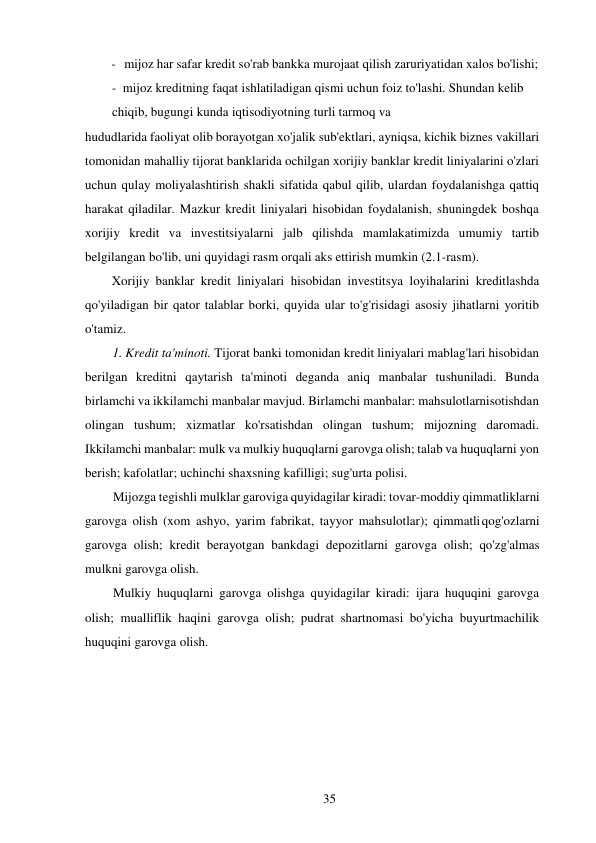 35 
 
- mijoz har safar kredit so'rab bankka murojaat qilish zaruriyatidan xalos bo'lishi; 
- mijoz kreditning faqat ishlatiladigan qismi uchun foiz to'lashi. Shundan kelib 
chiqib, bugungi kunda iqtisodiyotning turli tarmoq va 
hududlarida faoliyat olib borayotgan xo'jalik sub'ektlari, ayniqsa, kichik biznes vakillari 
tomonidan mahalliy tijorat banklarida ochilgan xorijiy banklar kredit liniyalarini o'zlari 
uchun qulay moliyalashtirish shakli sifatida qabul qilib, ulardan foydalanishga qattiq 
harakat qiladilar. Mazkur kredit liniyalari hisobidan foydalanish, shuningdek boshqa 
xorijiy kredit va investitsiyalarni jalb qilishda mamlakatimizda umumiy tartib 
belgilangan bo'lib, uni quyidagi rasm orqali aks ettirish mumkin (2.1-rasm). 
Xorijiy banklar kredit liniyalari hisobidan investitsya loyihalarini kreditlashda 
qo'yiladigan bir qator talablar borki, quyida ular to'g'risidagi asosiy jihatlarni yoritib 
o'tamiz. 
1. Kredit ta'minoti. Tijorat banki tomonidan kredit liniyalari mablag'lari hisobidan 
berilgan kreditni qaytarish ta'minoti deganda aniq manbalar tushuniladi. Bunda 
birlamchi va ikkilamchi manbalar mavjud. Birlamchi manbalar: mahsulotlarni sotishdan 
olingan tushum; xizmatlar ko'rsatishdan olingan tushum; mijozning daromadi. 
Ikkilamchi manbalar: mulk va mulkiy huquqlarni garovga olish; talab va huquqlarni yon 
berish; kafolatlar; uchinchi shaxsning kafilligi; sug'urta polisi. 
Mijozga tegishli mulklar garoviga quyidagilar kiradi: tovar-moddiy qimmatliklarni 
garovga olish (xom ashyo, yarim fabrikat, tayyor mahsulotlar); qimmatli qog'ozlarni 
garovga olish; kredit berayotgan bankdagi depozitlarni garovga olish; qo'zg'almas 
mulkni garovga olish. 
Mulkiy huquqlarni garovga olishga quyidagilar kiradi: ijara huquqini garovga 
olish; mualliflik haqini garovga olish; pudrat shartnomasi bo'yicha buyurtmachilik 
huquqini garovga olish. 
