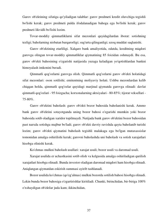 37 
 
Garov ob'ektining sifatiga qo'yiladigan talablar: garov predmeti kredit oluvchiga tegishli 
bo'lishi kerak; garov predmeti pulda ifodalanadigan bahoga ega bo'lishi kerak; garov 
predmeti likvidli bo'lishi lozim. 
Tovar-moddiy qimmatliklarni sifat mezonlari quyidagilardan iborat: sotishning 
tezligi; baholarning nisbatan barqarorligi; sug'urta qilinganligi; uzoq muddat saqlanishi. 
Garov ob'ektining etarliligi. Xalqaro bank amaliyotida, odatda, kreditning miqdori 
garovga olingan tovar-moddiy qimmatliklar qiymatining 85 foizidan oshmaydi. Bu esa, 
garov ob'ekti bahosining o'zgarishi natijasida yuzaga keladigan yo'qotishlardan bankni 
himoyalash imkonini beradi. 
Qimmatli qog'ozlarni garovga olish. Qimmatli qog'ozlarni garov ob'ekti holatidagi 
sifat mezonlari: oson sotilishi; emitentning moliyaviy holati. Ushbu mezonlardan kelib 
chiqqan holda, qimmatli qog'ozlar quyidagi marjinal qiymatda garovga olinadi: davlat 
qimmatli qog'ozlari - 95 foizgacha; korxonalarning aktsiyalari - 80-85%; tijorat veksellari - 
75-80%. 
Garov ob'ektini baholash: garov ob'ekti bozor bahosida baholanishi kerak. Ammo 
bank garov ob'ektini sotayotganda uning bozor bahosi o'zgarishi mumkin yoki bozor 
bahosida sotib oladigan xaridor topilmaydi. Natijada bank garov ob'ektini bozor bahosidan 
past narxda sotishga majbur bo'ladi; garov ob'ekti davriy ravishda qayta baholanib turishi 
lozim; garov ob'ekti qiymatini baholash tegishli malakaga ega bo'lgan mutaxassislar 
tomonidan amalga oshirilishi kerak; garovni baholashda uni baholash va sotish xarajatlari 
hisobga olinishi kerak. 
Ko'chmas mulkni baholash usullari: xarajat usuli; bozor usuli va daromad usuli. 
Xarajat usulida er uchastkasini sotib olish va kelgusida amalga oshiriladigan qurilish 
xarajatlari hisobga olinadi. Bunda investor oladigan daromad miqdori ham hisobga olinadi. 
Aniqlangan qiymatdan eskirish summasi ayirib tashlanadi. 
Bozor usulida ko'chmas (qo'zg'almas) mulkni bozorda sotilish bahosi hisobga olinadi. 
Lekin bunda bozor bahosiga o'zgartirishlar kiritiladi. Chunki, birinchidan, bir-biriga 100% 
o'xshaydigan ob'ektlar juda kam; ikkinchidan, 
