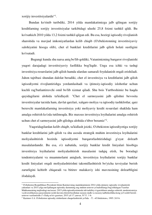 4 
 
xorijiy investitsiyalardir"1. 
Bundan ko'rinib turibdiki, 2014 yilda mamlakatimizga jalb qilingan xorijiy 
kreditlarning xorijiy investitsiyalar tarkibidagi ulushi 25,8 foizni tashkil qildi. Bu 
ko'rsatkich 2010 yilda 13,2 foizni tashkil qilgan edi. Bu esa, hozirgi iqtisodiy rivojlanish 
sharoitida va mavjud imkoniyatlardan kelib chiqib (O'zbekistonning investitsiyaviy 
salohiyatini hisoga olib), chet el banklari kreditlarini jalb qilish holati sustligini 
ko'rsatadi. 
Bugungi kunda shu narsa aniq bo'lib qoldiki, Vatanimizning barqaror rivojlanishi 
yuqori darajadagi investitsiyaviy faollikka bog'liqdir. Unga esa ichki va tashqi 
investitsiya resurslarini jalb qilish hamda ulardan samarali foydalanish orqali erishiladi. 
Jahon tajribasi shundan dalolat beradiki, chet el investitsiya va kreditlarini jalb qilish 
iqtisodiyotni rivojlantirishga yordamlashadi va ijtimoiy-iqtisodiy islohotlar uchun 
kuchli rag'batlantiruvchi omil bo'lib xizmat qiladi. Shu bois Yurtboshimiz bu haqda 
quyidagilarni alohida ta'kidlaydi: "Chet el sarmoyasini jalb qilishni bevosita 
investitsiyalar tarzida ham, davlat qarzlari, xalqaro moliya va iqtisodiy tashkilotlar, qarz 
beruvchi mamlakatlarning investitsiya yoki moliyaviy kredit resurslari shaklida ham 
amalga oshirish ko'zda tutilmoqda. Biz maxsus investitsiya loyihalarini amalga oshirish 
uchun chet el sarmoyasini jalb qilishga alohida e'tibor beramiz"2. 
Yuqoridagilardan kelib chiqib, ta'kidlash joizki, O'zbekiston iqtisodiyotiga xorijiy 
banklar kreditlarini jalb qilish va shu asosda strategik muhim investitsiya loyihalarini 
moliyalashtirish 
hozirda 
iqtisodiyotni 
barqarorlashtirishdagi 
g'oyat 
dolzarb 
masalalardandir. Bu esa, o'z nabatida, xorijiy banklar kredit liniyalari hisobiga 
investitsiya loyihalarini moliyalashtirish masalasini tadqiq etish, bu boradagi 
tendentsiyalarni va muammolarni aniqlash, investitsiya loyihalarini xorijiy banklar 
kredit liniyalari orqali moliyalashtirishni takomillashtirish bo'yicha tavsiyalar berish 
zarurligini keltirib chiqaradi va bitiruv malakaviy ishi mavzusining dolzarbligini 
ifodalaydi. 
 
1 O'zbekiston Respublikasi Prezidenti Islom Karimovning mamlakatimizni 2014 yilda ijtimoiy-iqtisodiy rivojlantirish 
yakunlari va 2015 yilga mo'ljallangan iqtisodiy dasturning eng muhim ustuvor yo'nalishlariga bag'ishlangan Vazirlar 
Mahkamasining majlisidagi ma'ruzasi: 2015 yilda iqtisodiyotimizda tub tarkibiy o'zgarishlarni amalga oshirish, modernizatsiya 
va diversifikatsiya jarayonlarini izchil davom ettirish hisobidan xususiy mulk va xususiy tadbirkorlikka keng yo'l ochib berish - 
ustuvor vazifamizdir // «Xalq so'zi» gazetasi, 2015 yil 17 yanvar, N°11. 1-b. 
2 Karimov I.A. O'zbekiston iqtisodiy islohotlarni chuqurlashtirish yo'lida. - T.: «O'zbekiston», 1995. 243-b. 
