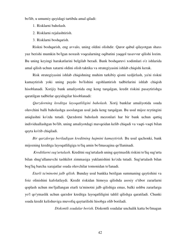 bo'lib, u umumiy quyidagi tartibda amal qiladi: 
1. Risklarni baholash. 
2. Risklarni rejalashtirish. 
3. Risklarni boshqarish. 
Riskni boshqarish, eng avvalo, uning oldini olishdir. Qaror qabul qilayotgan shaxs 
yuz berishi mumkin bo'lgan noxush voqealarning oqibatini yaqqol tasavvur qilishi lozim. 
Bu uning keyingi harakatlarini belgilab beradi. Bank boshqaruvi xodimlari o'z ishlarida 
amal qilish uchun xatarni oldini olish taktika va strategiyasini ishlab chiqishi kerak. 
Risk strategiyasini ishlab chiqishning muhim tarkibiy qismi xedjirlash, ya'ni riskni 
kamaytirish yoki uning paydo bo'lishini ogohlantirish tadbirlarini ishlab chiqish 
hisoblanadi. Xorijiy bank amaliyotida eng keng tarqalgan, kredit riskini pasaytirishga 
qaratilgan tadbirlar quyidagilar hisoblanadi: 
Qarzdorning kreditga layoqatliligini baholash. Xorij banklar amaliyotida ssuda 
oluvchini balli baholashga asoslangan usul juda keng tarqalgan. Bu usul mijoz reytingini 
aniqlashni ko'zda tutadi. Qarzdorni baholash mezonlari har bir bank uchun qattiq 
individuallashgan bo'lib, uning amaliyotdagi mavqeidan kelib chiqadi va vaqti-vaqti bilan 
qayta ko'rib chiqiladi. 
Bir qarzdorga beriladigan kreditning hajmini kamaytirish. Bu usul qachonki, bank 
mijozning kreditga layoqatliligiga to'liq amin bo'lmasagina qo'llaninadi. 
Kreditlarni sug'urtalash. Kreditni sug'urtalash uning qaytmaslik riskini to'liq sug'urta 
bilan shug'ullanuvchi tashkilot zimmasiga yuklanishini ko'zda tutadi. Sug'urtalash bilan 
bog'liq barcha xarajatlar ssuda oluvchilar tomonidan to'lanadi. 
Etarli ta'minotni jalb qilish. Bunday usul bankka berilgan summaning qaytishini va 
foiz olinishini kafolatlaydi. Kredit riskidan himoya qilishda asosiy e'tibor zararlarni 
qoplash uchun mo'ljallangan etarli ta'minotni jalb qilishiga emas, balki ushbu zararlarga 
yo'l qo'ymaslik uchun qarzdor kreditga layoqatliligini tahlil qilishga qaratiladi. Chunki 
ssuda kredit kelishuviga muvofiq qaytarilishi hisobga olib boriladi. 
Diskontli ssudalar berish. Diskontli ssudalar unchalik katta bo'lmagan 
 
 
 
 
 
42 
