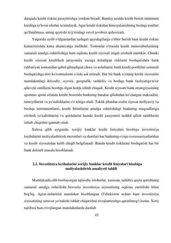 darajada kredit riskini pasaytirishga yordam beradi. Bunday usulda kredit berish minimum 
kreditga to'lovni olishni ta'minlaydi. Agar kredit riskidan himoyalanishning boshqa usullari 
qo'llanilmasa, uning qaytishi to'g'risidagi savol javobsiz qolaveradi. 
Yuqorida aytib o'tilganlardan tashqari quyidagilarga e'tibor berish ham kredit riskini 
kamaytirishda katta ahamiyatga molikdir. Tomonlar o'rtasida kredit munosabatlarining 
samarali amalga oshirilishiga ham oqilona kredit siyosati orqali erishish mumkin. Chunki 
kredit siyosati kreditlash jarayonida yuzaga keladigan risklarni boshqarishda bank 
rahbariyati tomonidan qabul qilinadigan chora va uslublarni, bank kredit portfelini samarali 
boshqarishga doir ko'rsatmalarni o'zida ask ettiradi. Har bir bank o'zining kredit siyosatini 
mamlakatdagi iktisodiy, siyosiy, geografik, tashkiliy va boshqa bank faoliyatiga ta'sir 
qiluvchi omillarni hisobga olgan holda ishlab chiqadi. Kredit siyosati bank strategiyasining 
ajralmas qismi sifatida kredit bozorida bankning harakat qilishidan ko'zlangan maksadini, 
tamoyillarini va yo'nalishlarini o'z ichiga oladi. Taktik jihatdan esa bu siyosat moliyaviy va 
boshqa instrumentlarni, kredit bitimlarini amalga oshirishdagi bankning maqsadlariga 
erishish yo'nalishlarini va qoidalarini hamda kredit jarayonini tashkil qilish tartiblarini 
ishlab chiqishni qamrab oladi. 
Xulosa qilib aytganda, xorijiy banklar kredit liniyalari hisobiga investitsiya 
loyihalarini moliyalashtirish mezonlari va shartlari har bankning o'ziga xos xususiyatlaridan 
va kredit siyosatidan kelib chiqib belgilanadi. Bunda kredit risklarini boshqarish har bir 
bank dolzarb masala hisoblanadi. 
 
2.2. Investitsiya loyihalarini xorijiy banklar kredit liniyalari hisobiga 
moliyalashtirish amaliyoti tahlili 
 
Mamlakatda olib borilayotgan iqtisodiy islohotlar, xususan, tarkibiy qayta qurishning 
samarali amalga oshirilishi bevosita investitsiya siyosatining oqilona yuritilishi bilan 
bog'liq. Agrar-industrial mamlakat hisoblangan O'zbekiston uchun ham investitsiya 
siyosatining ustuvor yo'nalishi ishlab chiqarishni rivojlantirishga qaratilmog'i lozim. Xorij 
tajribasi ham rivojlangan mamlakatlarda dastlab 
43 
