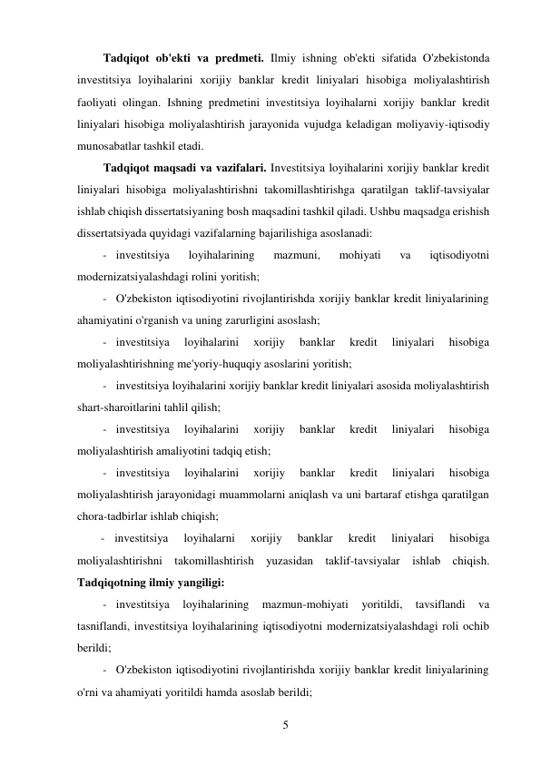 5 
 
Tadqiqot ob'ekti va predmeti. Ilmiy ishning ob'ekti sifatida O'zbekistonda 
investitsiya loyihalarini xorijiy banklar kredit liniyalari hisobiga moliyalashtirish 
faoliyati olingan. Ishning predmetini investitsiya loyihalarni xorijiy banklar kredit 
liniyalari hisobiga moliyalashtirish jarayonida vujudga keladigan moliyaviy-iqtisodiy 
munosabatlar tashkil etadi. 
Tadqiqot maqsadi va vazifalari. Investitsiya loyihalarini xorijiy banklar kredit 
liniyalari hisobiga moliyalashtirishni takomillashtirishga qaratilgan taklif-tavsiyalar 
ishlab chiqish dissertatsiyaning bosh maqsadini tashkil qiladi. Ushbu maqsadga erishish 
dissertatsiyada quyidagi vazifalarning bajarilishiga asoslanadi: 
- investitsiya 
loyihalarining 
mazmuni, 
mohiyati 
va 
iqtisodiyotni 
modernizatsiyalashdagi rolini yoritish; 
- O'zbekiston iqtisodiyotini rivojlantirishda xorijiy banklar kredit liniyalarining 
ahamiyatini o'rganish va uning zarurligini asoslash; 
- investitsiya 
loyihalarini 
xorijiy 
banklar 
kredit 
liniyalari 
hisobiga 
moliyalashtirishning me'yoriy-huquqiy asoslarini yoritish; 
- investitsiya loyihalarini xorijiy banklar kredit liniyalari asosida moliyalashtirish 
shart-sharoitlarini tahlil qilish; 
- investitsiya 
loyihalarini 
xorijiy 
banklar 
kredit 
liniyalari 
hisobiga 
moliyalashtirish amaliyotini tadqiq etish; 
- investitsiya 
loyihalarini 
xorijiy 
banklar 
kredit 
liniyalari 
hisobiga 
moliyalashtirish jarayonidagi muammolarni aniqlash va uni bartaraf etishga qaratilgan 
chora-tadbirlar ishlab chiqish; 
- investitsiya 
loyihalarni 
xorijiy 
banklar 
kredit 
liniyalari 
hisobiga 
moliyalashtirishni takomillashtirish yuzasidan taklif-tavsiyalar ishlab chiqish. 
Tadqiqotning ilmiy yangiligi: 
- investitsiya 
loyihalarining 
mazmun-mohiyati 
yoritildi, 
tavsiflandi 
va 
tasniflandi, investitsiya loyihalarining iqtisodiyotni modernizatsiyalashdagi roli ochib 
berildi; 
- O'zbekiston iqtisodiyotini rivojlantirishda xorijiy banklar kredit liniyalarining 
o'rni va ahamiyati yoritildi hamda asoslab berildi; 
