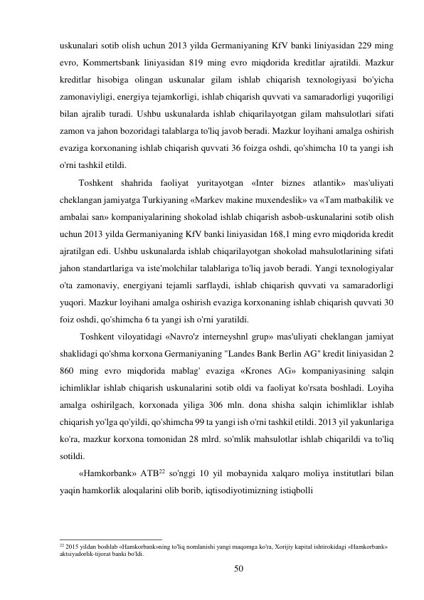 50 
 
uskunalari sotib olish uchun 2013 yilda Germaniyaning KfV banki liniyasidan 229 ming 
evro, Kommertsbank liniyasidan 819 ming evro miqdorida kreditlar ajratildi. Mazkur 
kreditlar hisobiga olingan uskunalar gilam ishlab chiqarish texnologiyasi bo'yicha 
zamonaviyligi, energiya tejamkorligi, ishlab chiqarish quvvati va samaradorligi yuqoriligi 
bilan ajralib turadi. Ushbu uskunalarda ishlab chiqarilayotgan gilam mahsulotlari sifati 
zamon va jahon bozoridagi talablarga to'liq javob beradi. Mazkur loyihani amalga oshirish 
evaziga korxonaning ishlab chiqarish quvvati 36 foizga oshdi, qo'shimcha 10 ta yangi ish 
o'rni tashkil etildi. 
Toshkent shahrida faoliyat yuritayotgan «Inter biznes atlantik» mas'uliyati 
cheklangan jamiyatga Turkiyaning «Markev makine muxendeslik» va «Tam matbakilik ve 
ambalai san» kompaniyalarining shokolad ishlab chiqarish asbob-uskunalarini sotib olish 
uchun 2013 yilda Germaniyaning KfV banki liniyasidan 168,1 ming evro miqdorida kredit 
ajratilgan edi. Ushbu uskunalarda ishlab chiqarilayotgan shokolad mahsulotlarining sifati 
jahon standartlariga va iste'molchilar talablariga to'liq javob beradi. Yangi texnologiyalar 
o'ta zamonaviy, energiyani tejamli sarflaydi, ishlab chiqarish quvvati va samaradorligi 
yuqori. Mazkur loyihani amalga oshirish evaziga korxonaning ishlab chiqarish quvvati 30 
foiz oshdi, qo'shimcha 6 ta yangi ish o'rni yaratildi. 
Toshkent viloyatidagi «Navro'z interneyshnl grup» mas'uliyati cheklangan jamiyat 
shaklidagi qo'shma korxona Germaniyaning "Landes Bank Berlin AG" kredit liniyasidan 2 
860 ming evro miqdorida mablag' evaziga «Krones AG» kompaniyasining salqin 
ichimliklar ishlab chiqarish uskunalarini sotib oldi va faoliyat ko'rsata boshladi. Loyiha 
amalga oshirilgach, korxonada yiliga 306 mln. dona shisha salqin ichimliklar ishlab 
chiqarish yo'lga qo'yildi, qo'shimcha 99 ta yangi ish o'rni tashkil etildi. 2013 yil yakunlariga 
ko'ra, mazkur korxona tomonidan 28 mlrd. so'mlik mahsulotlar ishlab chiqarildi va to'liq 
sotildi. 
«Hamkorbank» ATB22 so'nggi 10 yil mobaynida xalqaro moliya institutlari bilan 
yaqin hamkorlik aloqalarini olib borib, iqtisodiyotimizning istiqbolli 
 
 
 
 
22 2015 yildan boshlab «Hamkorbank»ning to'liq nomlanishi yangi maqomga ko'ra, Xorijiy kapital ishtirokidagi «Hamkorbank» 
aktsiyadorlik-tijorat banki bo'ldi. 
