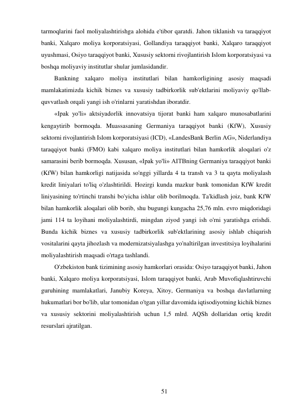 51 
 
tarmoqlarini faol moliyalashtirishga alohida e'tibor qaratdi. Jahon tiklanish va taraqqiyot 
banki, Xalqaro moliya korporatsiyasi, Gollandiya taraqqiyot banki, Xalqaro taraqqiyot 
uyushmasi, Osiyo taraqqiyot banki, Xususiy sektorni rivojlantirish Islom korporatsiyasi va 
boshqa moliyaviy institutlar shular jumlasidandir. 
Bankning xalqaro moliya institutlari bilan hamkorligining asosiy maqsadi 
mamlakatimizda kichik biznes va xususiy tadbirkorlik sub'ektlarini moliyaviy qo'llab-
quvvatlash orqali yangi ish o'rinlarni yaratishdan iboratdir. 
«Ipak yo'li» aktsiyadorlik innovatsiya tijorat banki ham xalqaro munosabatlarini 
kengaytirib bormoqda. Muassasaning Germaniya taraqqiyot banki (KfW), Xususiy 
sektorni rivojlantirish Islom korporatsiyasi (ICD), «LandesBank Berlin AG», Niderlandiya 
taraqqiyot banki (FMO) kabi xalqaro moliya institutlari bilan hamkorlik aloqalari o'z 
samarasini berib bormoqda. Xususan, «Ipak yo'li» AITBning Germaniya taraqqiyot banki 
(KfW) bilan hamkorligi natijasida so'nggi yillarda 4 ta transh va 3 ta qayta moliyalash 
kredit liniyalari to'liq o'zlashtirildi. Hozirgi kunda mazkur bank tomonidan KfW kredit 
liniyasining to'rtinchi transhi bo'yicha ishlar olib borilmoqda. Ta'kidlash joiz, bank KfW 
bilan hamkorlik aloqalari olib borib, shu bugungi kungacha 25,76 mln. evro miqdoridagi 
jami 114 ta loyihani moliyalashtirdi, mingdan ziyod yangi ish o'rni yaratishga erishdi. 
Bunda kichik biznes va xususiy tadbirkorlik sub'ektlarining asosiy ishlab chiqarish 
vositalarini qayta jihozlash va modernizatsiyalashga yo'naltirilgan investitsiya loyihalarini 
moliyalashtirish maqsadi o'rtaga tashlandi. 
O'zbekiston bank tizimining asosiy hamkorlari orasida: Osiyo taraqqiyot banki, Jahon 
banki, Xalqaro moliya korporatsiyasi, Islom taraqqiyot banki, Arab Muvofiqlashtiruvchi 
guruhining mamlakatlari, Janubiy Koreya, Xitoy, Germaniya va boshqa davlatlarning 
hukumatlari bor bo'lib, ular tomonidan o'tgan yillar davomida iqtisodiyotning kichik biznes 
va xususiy sektorini moliyalashtirish uchun 1,5 mlrd. AQSh dollaridan ortiq kredit 
resurslari ajratilgan. 
