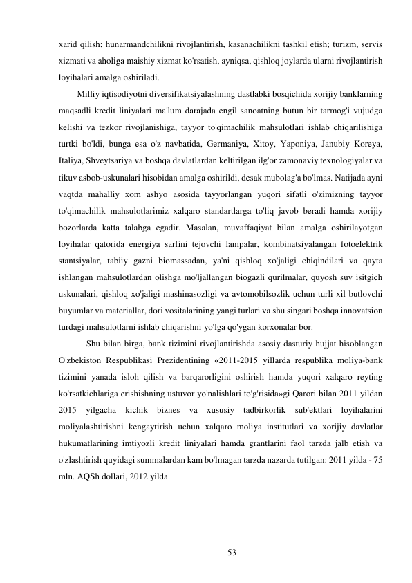 53 
 
xarid qilish; hunarmandchilikni rivojlantirish, kasanachilikni tashkil etish; turizm, servis 
xizmati va aholiga maishiy xizmat ko'rsatish, ayniqsa, qishloq joylarda ularni rivojlantirish 
loyihalari amalga oshiriladi. 
Milliy iqtisodiyotni diversifikatsiyalashning dastlabki bosqichida xorijiy banklarning 
maqsadli kredit liniyalari ma'lum darajada engil sanoatning butun bir tarmog'i vujudga 
kelishi va tezkor rivojlanishiga, tayyor to'qimachilik mahsulotlari ishlab chiqarilishiga 
turtki bo'ldi, bunga esa o'z navbatida, Germaniya, Xitoy, Yaponiya, Janubiy Koreya, 
Italiya, Shveytsariya va boshqa davlatlardan keltirilgan ilg'or zamonaviy texnologiyalar va 
tikuv asbob-uskunalari hisobidan amalga oshirildi, desak mubolag'a bo'lmas. Natijada ayni 
vaqtda mahalliy xom ashyo asosida tayyorlangan yuqori sifatli o'zimizning tayyor 
to'qimachilik mahsulotlarimiz xalqaro standartlarga to'liq javob beradi hamda xorijiy 
bozorlarda katta talabga egadir. Masalan, muvaffaqiyat bilan amalga oshirilayotgan 
loyihalar qatorida energiya sarfini tejovchi lampalar, kombinatsiyalangan fotoelektrik 
stantsiyalar, tabiiy gazni biomassadan, ya'ni qishloq xo'jaligi chiqindilari va qayta 
ishlangan mahsulotlardan olishga mo'ljallangan biogazli qurilmalar, quyosh suv isitgich 
uskunalari, qishloq xo'jaligi mashinasozligi va avtomobilsozlik uchun turli xil butlovchi 
buyumlar va materiallar, dori vositalarining yangi turlari va shu singari boshqa innovatsion 
turdagi mahsulotlarni ishlab chiqarishni yo'lga qo'ygan korxonalar bor. 
Shu bilan birga, bank tizimini rivojlantirishda asosiy dasturiy hujjat hisoblangan 
O'zbekiston Respublikasi Prezidentining «2011-2015 yillarda respublika moliya-bank 
tizimini yanada isloh qilish va barqarorligini oshirish hamda yuqori xalqaro reyting 
ko'rsatkichlariga erishishning ustuvor yo'nalishlari to'g'risida»gi Qarori bilan 2011 yildan 
2015 yilgacha kichik biznes va xususiy tadbirkorlik sub'ektlari loyihalarini 
moliyalashtirishni kengaytirish uchun xalqaro moliya institutlari va xorijiy davlatlar 
hukumatlarining imtiyozli kredit liniyalari hamda grantlarini faol tarzda jalb etish va 
o'zlashtirish quyidagi summalardan kam bo'lmagan tarzda nazarda tutilgan: 2011 yilda - 75 
mln. AQSh dollari, 2012 yilda 
