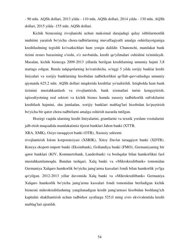 54 
 
- 90 mln. AQSh dollari, 2013 yilda - 110 mln. AQSh dollari, 2014 yilda - 130 mln. AQSh 
dollari, 2015 yilda -155 mln. AQSh dollari. 
Kichik biznesning rivojlanishi uchun maksimal darajadagi qulay ishbilarmonlik 
muhitini yaratish bo'yicha chora-tadbirlarning muvaffaqiyatli amalga oshirilayotganiga 
kreditlashning tegishli ko'rsatkichlari ham yorqin dalildir. Chunonchi, mamlakat bank 
tizimi resurs bazasining o'sishi, o'z navbatida, kredit qo'yilmalari oshishini ta'minlaydi. 
Masalan, kichik biznesga 2009-2013 yillarda berilgan kreditlarning umumiy hajmi 3,8 
martaga oshgan. Bunda tadqiqotlarning ko'rsatishicha, so'nggi 5 yilda xorijiy banklar kredit 
liniyalari va xorijiy banklarning hisobidan tadbirkorlikni qo'llab-quvvatlashga umumiy 
qiymatda 625,2 mln. AQSh dollari miqdorida kreditlar yo'naltirildi. Istiqbolda ham bank 
tizimini mustahkamlash va rivojlantirish, bank xizmatlari turini kengaytirish, 
iqtisodiyotning real sektori va kichik biznes hamda xususiy tadbirkorlik sub'ektlarini 
kreditlash hajmini, shu jumladan, xorijiy banklari mablag'lari hisobidan ko'paytirish 
bo'yicha bir qator chora-tadbirlarni amalga oshirish nazarda tutilgan. 
Hozirgi vaqtda ularning kredit liniyalarini, grantlarini va texnik yordam vositalarini 
jalb etish maqsadida mamlakatimiz tijorat banklari Jahon banki (XTTB, 
XRA, XMK), Osiyo taraqqiyot banki (OTB), Xususiy sektorni 
rivojlantirish Islom korporatsiyasi (XSRIK), Xitoy Davlat taraqqiyot banki (XDTB), 
Koreya eksport-import banki (Eksimbank), Gollandiya banki (FMO), Germaniyaning bir 
qator banklari (KfV, Kommertsbank, Landesbank) va boshqalar bilan hamkorlikni faol 
mustahkamlamoqda. Bundan tashqari, Xalq banki va «Mikrokreditbank» tomonidan 
Germaniya Xalqaro hamkorlik bo'yicha jamg'arma kassalari fondi bilan hamkorlik yo'lga 
qo'yilgan. 2012-2013 yillar davomida Xalq banki va «Mikrokreditbank» Germaniya 
Xalqaro hamkorlik bo'yicha jamg'arma kassalari fondi tomonidan beriladigan kichik 
biznesni mikrokreditlashning yangilanadigan kredit jamg'armasi hisobidan boshlang'ich 
kapitalni shakllantirish uchun tadbirkor ayollarga 525,0 ming evro ekvivalentida kredit 
mablag'lari ajratildi. 

