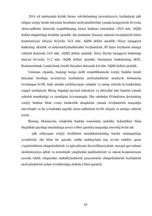 55 
 
2014 yil mobaynida kichik biznes sub'ektlarining investitsiyaviy loyihalarini jalb 
etilgan xorijiy kredit liniyalari hisobidan moliyalashtirishni yanada kengaytirish bo'yicha 
chora-tadbirlar doirasida respublikaning tijorat banklari tomonidan 129,0 mln. AQSh 
dollari miqdoridagi kreditlar ajratildi, shu jumladan: Xususiy sektorni rivojlantirish Islom 
korporatsiyasi liniyasi bo'yicha 34,8 mln. AQSh dollari ajratildi; Osiyo taraqqiyot 
bankining «Kichik va mikromoliyalashtirishni rivojlantirish. III faza» loyihasini amalga 
oshirish doirasida 24,9 mln. AQSh dollari ajratildi; Xitoy Davlat taraqqiyot bankining 
liniyasi bo'yicha 31,2 mln. AQSh dollari ajratildi; Germaniya banklarining (KfV, 
Kommertsbank, Landesbank) kredit liniyalari doirasida 8,8 mln. AQSh dollari ajratildi. 
Umuman olganda, bugungi kunga kelib respublikamizda xorijiy banklar kredit 
liniyalari hisobiga investitsiya loyihalarini moliyalashtirish amaliyoti birmuncha 
rivojlangan bo'lib, buni amalda erishilayotgan yutuqlar va uning statistik ko'rsatkichlari 
yaqqol tasdiqlaydi. Biroq, bugungi mavjud imkoniyat va ehtiyojlar ular hajmini yanada 
oshirish mumkinligi va zarurligini ko'rsatmoqda. Shu sababdan O'zbekiston davlatining 
xorijiy banklar bilan o'zaro hamkorlik aloqalarini yanada rivojlantirish maqsadga 
muvofiqdir va bu yo'nalishda tegishli chora-tadbirlarni ko'rib chiqish va amalga oshirish 
lozim. 
Bizning fikrimizcha, istiqbolda banklar tomonidan mahalliy hokimliklar bilan 
birgalikda quyidagi masalalarga asosiy e'tibor qaratilsa maqsadga muvofiq bo'lar edi: 
- jalb etilayogan xorijiy kreditlarni mamlakatimizning barcha mintaqalariga 
yo'naltirish, shu bilan bir qatorda, ushbu mablag'larni eng avvalo tarkibiy qayta 
o'zgartirishlarni chuqurlashtirish va iqtisodiyotni diversifikatsiyalash, mavjud quvvatlarni 
modernizatsiya qilish va texnologik yangilashni jadallashtirish va sanoat kooperatsiyasi 
asosida ishlab chiqarishni mahalliylashtirish jarayonlarini chuqurlashtirish loyihalarini 
moliyalashtirish uchun yo'naltirishga alohida e'tibor qaratish; 
