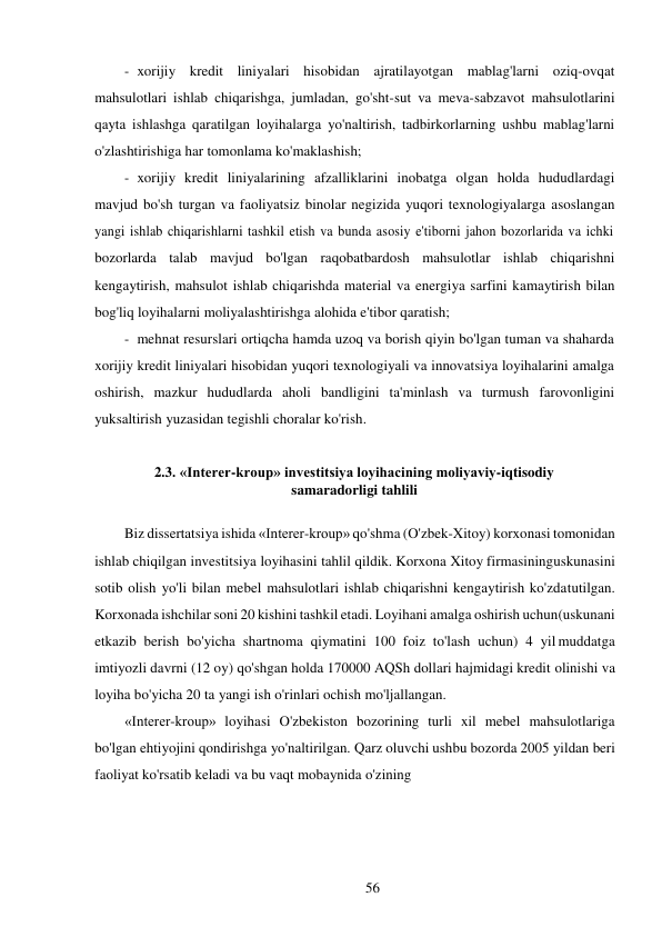 56 
 
- xorijiy kredit liniyalari hisobidan ajratilayotgan mablag'larni oziq-ovqat 
mahsulotlari ishlab chiqarishga, jumladan, go'sht-sut va meva-sabzavot mahsulotlarini 
qayta ishlashga qaratilgan loyihalarga yo'naltirish, tadbirkorlarning ushbu mablag'larni 
o'zlashtirishiga har tomonlama ko'maklashish; 
- xorijiy kredit liniyalarining afzalliklarini inobatga olgan holda hududlardagi 
mavjud bo'sh turgan va faoliyatsiz binolar negizida yuqori texnologiyalarga asoslangan 
yangi ishlab chiqarishlarni tashkil etish va bunda asosiy e'tiborni jahon bozorlarida va ichki 
bozorlarda talab mavjud bo'lgan raqobatbardosh mahsulotlar ishlab chiqarishni 
kengaytirish, mahsulot ishlab chiqarishda material va energiya sarfini kamaytirish bilan 
bog'liq loyihalarni moliyalashtirishga alohida e'tibor qaratish; 
- mehnat resurslari ortiqcha hamda uzoq va borish qiyin bo'lgan tuman va shaharda 
xorijiy kredit liniyalari hisobidan yuqori texnologiyali va innovatsiya loyihalarini amalga 
oshirish, mazkur hududlarda aholi bandligini ta'minlash va turmush farovonligini 
yuksaltirish yuzasidan tegishli choralar ko'rish. 
 
2.3. «Interer-kroup» investitsiya loyihacining moliyaviy-iqtisodiy 
samaradorligi tahlili 
 
Biz dissertatsiya ishida «Interer-kroup» qo'shma (O'zbek-Xitoy) korxonasi tomonidan 
ishlab chiqilgan investitsiya loyihasini tahlil qildik. Korxona Xitoy firmasining uskunasini 
sotib olish yo'li bilan mebel mahsulotlari ishlab chiqarishni kengaytirish ko'zda tutilgan. 
Korxonada ishchilar soni 20 kishini tashkil etadi. Loyihani amalga oshirish uchun (uskunani 
etkazib berish bo'yicha shartnoma qiymatini 100 foiz to'lash uchun) 4 yil muddatga 
imtiyozli davrni (12 oy) qo'shgan holda 170000 AQSh dollari hajmidagi kredit olinishi va 
loyiha bo'yicha 20 ta yangi ish o'rinlari ochish mo'ljallangan. 
«Interer-kroup» loyihasi O'zbekiston bozorining turli xil mebel mahsulotlariga 
bo'lgan ehtiyojini qondirishga yo'naltirilgan. Qarz oluvchi ushbu bozorda 2005 yildan beri 
faoliyat ko'rsatib keladi va bu vaqt mobaynida o'zining 
